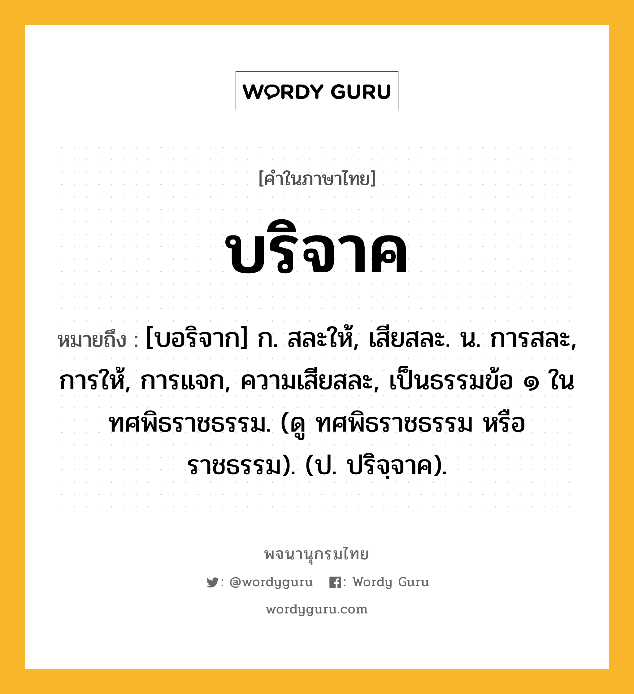 บริจาค หมายถึงอะไร?, คำในภาษาไทย บริจาค หมายถึง [บอริจาก] ก. สละให้, เสียสละ. น. การสละ, การให้, การแจก, ความเสียสละ, เป็นธรรมข้อ ๑ ในทศพิธราชธรรม. (ดู ทศพิธราชธรรม หรือ ราชธรรม). (ป. ปริจฺจาค).