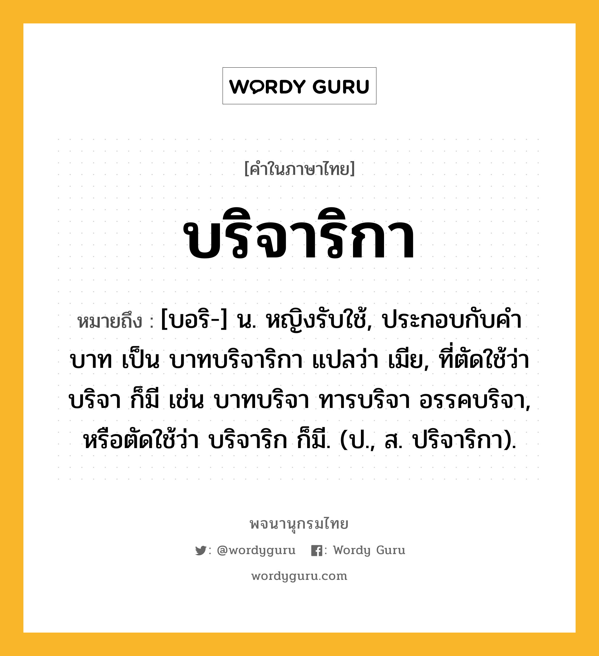 บริจาริกา หมายถึงอะไร?, คำในภาษาไทย บริจาริกา หมายถึง [บอริ-] น. หญิงรับใช้, ประกอบกับคํา บาท เป็น บาทบริจาริกา แปลว่า เมีย, ที่ตัดใช้ว่า บริจา ก็มี เช่น บาทบริจา ทารบริจา อรรคบริจา, หรือตัดใช้ว่า บริจาริก ก็มี. (ป., ส. ปริจาริกา).