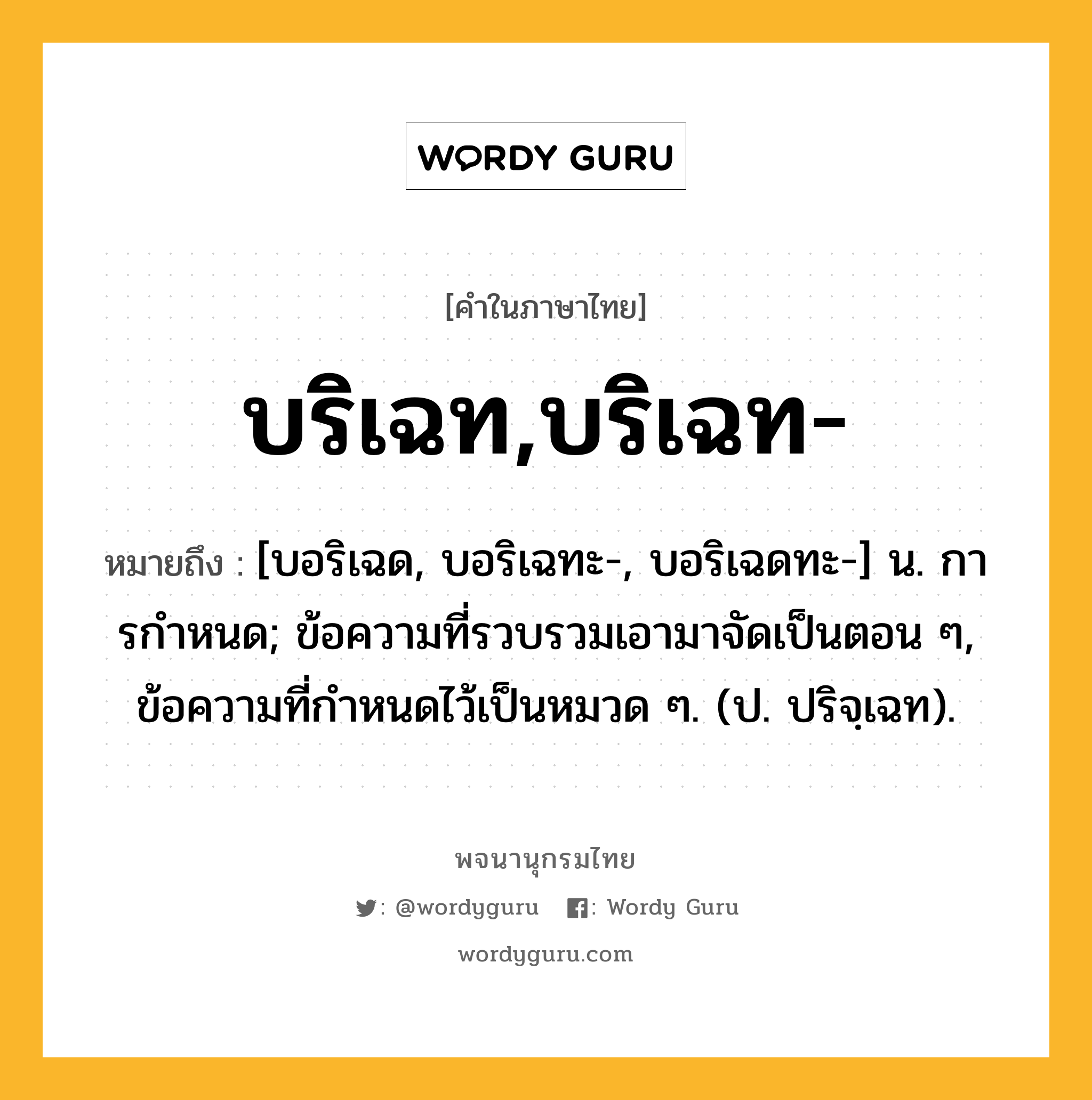 บริเฉท,บริเฉท- หมายถึงอะไร?, คำในภาษาไทย บริเฉท,บริเฉท- หมายถึง [บอริเฉด, บอริเฉทะ-, บอริเฉดทะ-] น. การกําหนด; ข้อความที่รวบรวมเอามาจัดเป็นตอน ๆ, ข้อความที่กําหนดไว้เป็นหมวด ๆ. (ป. ปริจฺเฉท).