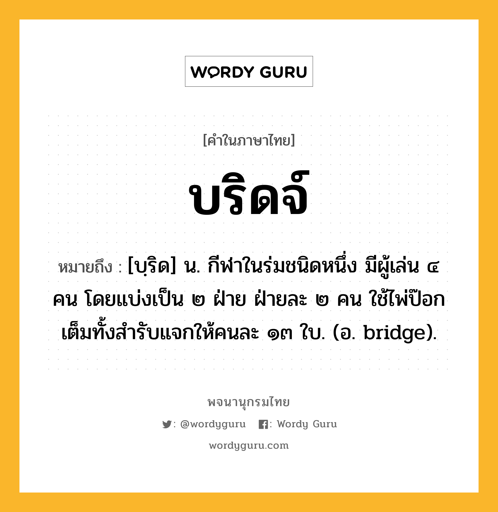 บริดจ์ ความหมาย หมายถึงอะไร?, คำในภาษาไทย บริดจ์ หมายถึง [บฺริด] น. กีฬาในร่มชนิดหนึ่ง มีผู้เล่น ๔ คน โดยแบ่งเป็น ๒ ฝ่าย ฝ่ายละ ๒ คน ใช้ไพ่ป๊อกเต็มทั้งสํารับแจกให้คนละ ๑๓ ใบ. (อ. bridge).