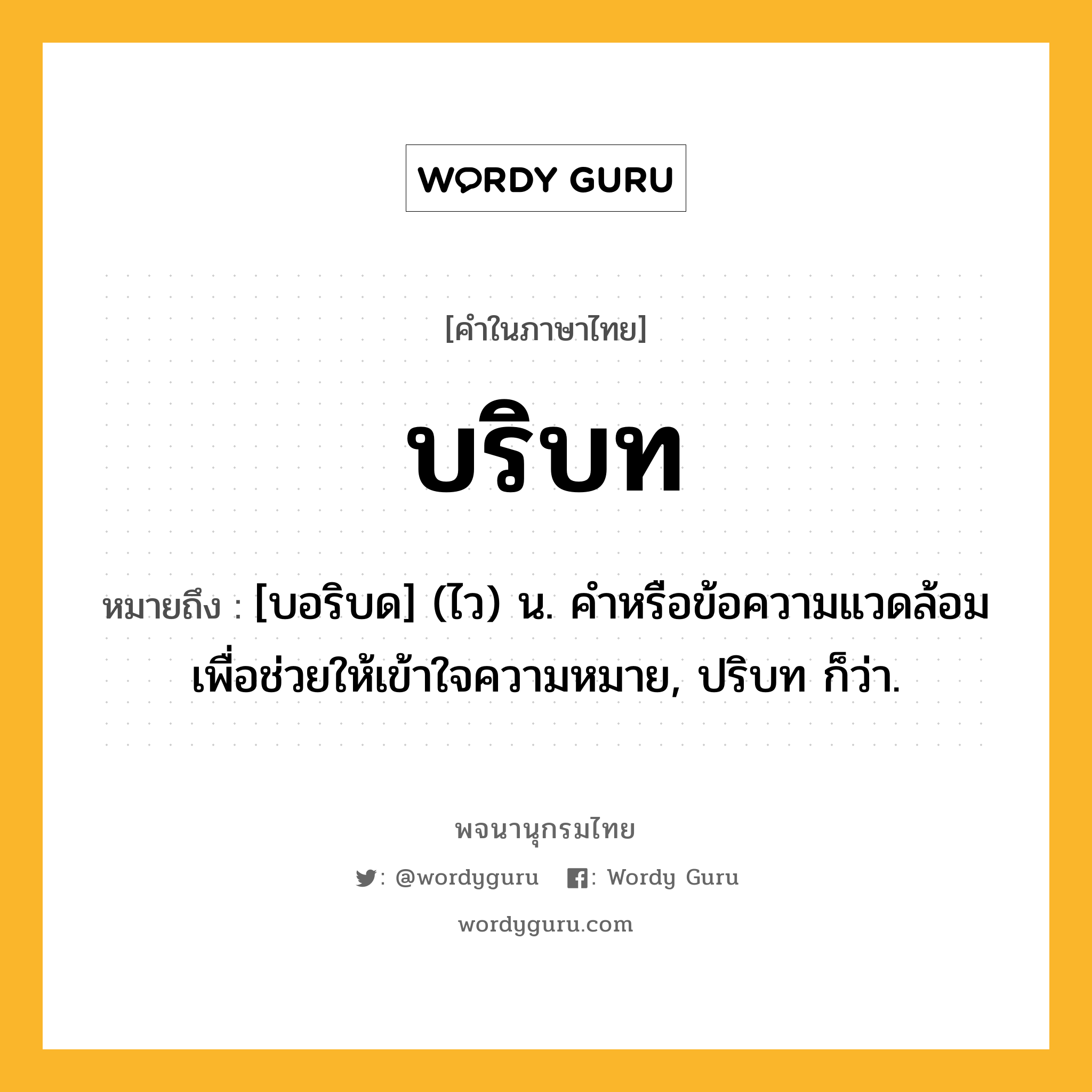 บริบท หมายถึงอะไร?, คำในภาษาไทย บริบท หมายถึง [บอริบด] (ไว) น. คําหรือข้อความแวดล้อมเพื่อช่วยให้เข้าใจความหมาย, ปริบท ก็ว่า.