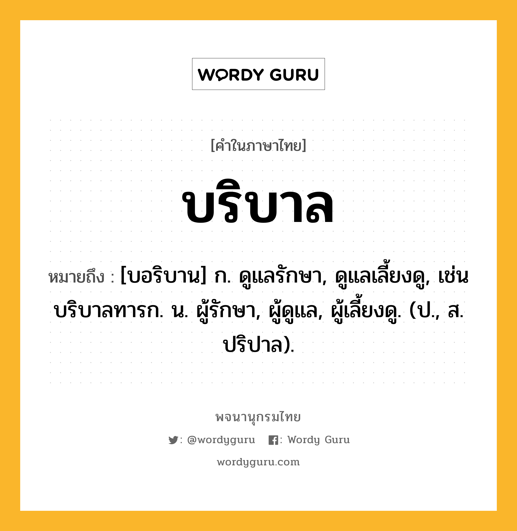 บริบาล หมายถึงอะไร?, คำในภาษาไทย บริบาล หมายถึง [บอริบาน] ก. ดูแลรักษา, ดูแลเลี้ยงดู, เช่น บริบาลทารก. น. ผู้รักษา, ผู้ดูแล, ผู้เลี้ยงดู. (ป., ส. ปริปาล).