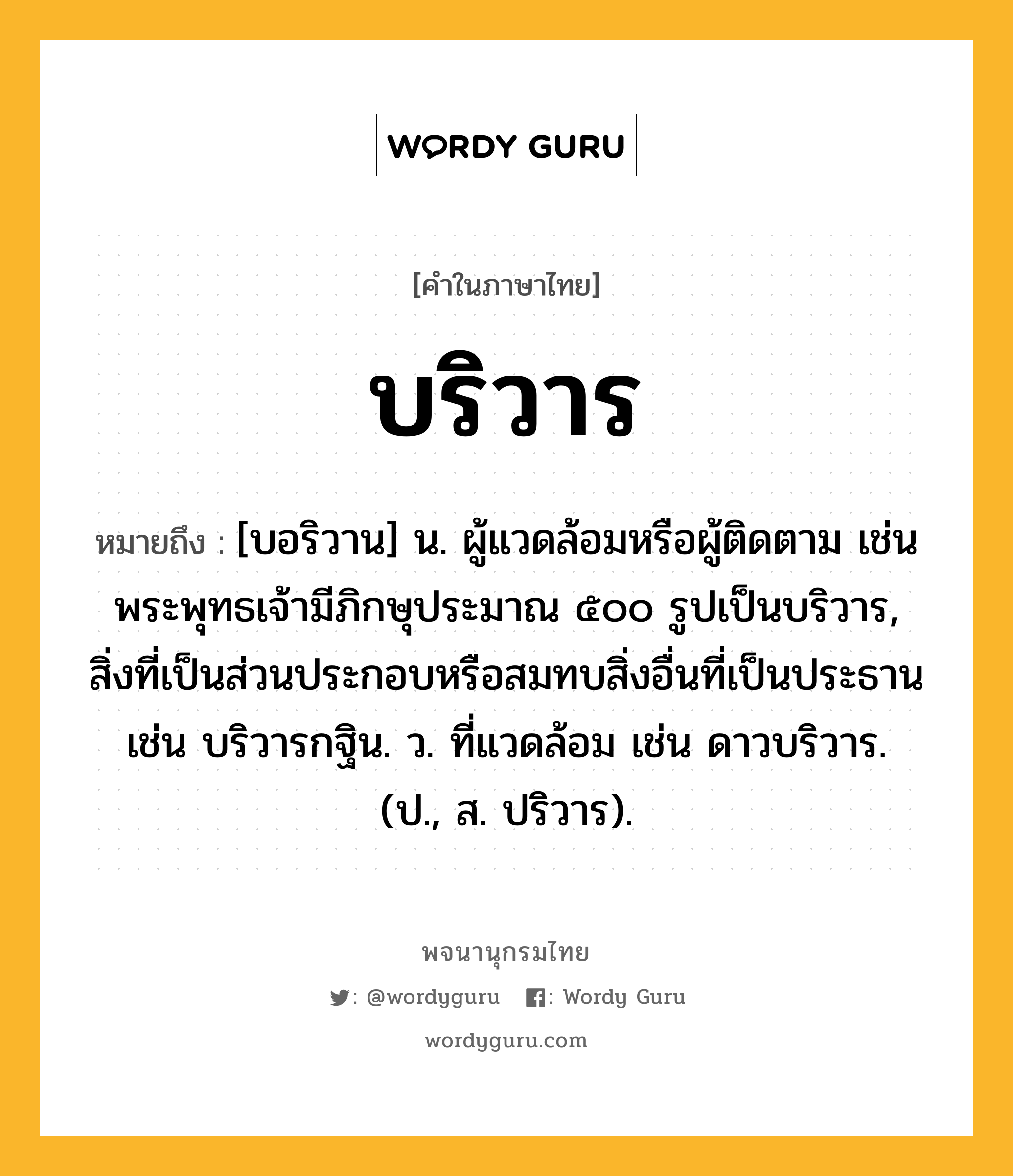 บริวาร ความหมาย หมายถึงอะไร?, คำในภาษาไทย บริวาร หมายถึง [บอริวาน] น. ผู้แวดล้อมหรือผู้ติดตาม เช่น พระพุทธเจ้ามีภิกษุประมาณ ๕๐๐ รูปเป็นบริวาร, สิ่งที่เป็นส่วนประกอบหรือสมทบสิ่งอื่นที่เป็นประธาน เช่น บริวารกฐิน. ว. ที่แวดล้อม เช่น ดาวบริวาร. (ป., ส. ปริวาร).