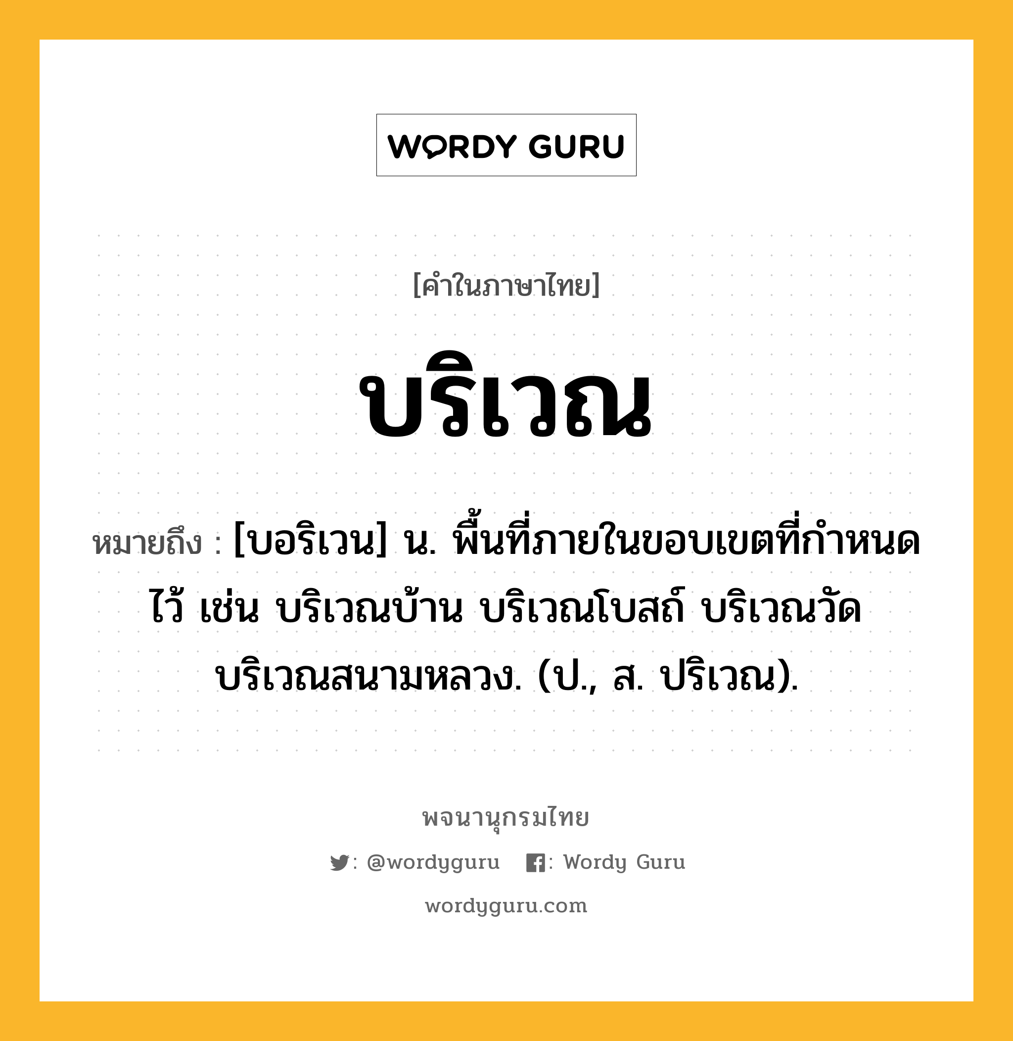 บริเวณ หมายถึงอะไร?, คำในภาษาไทย บริเวณ หมายถึง [บอริเวน] น. พื้นที่ภายในขอบเขตที่กําหนดไว้ เช่น บริเวณบ้าน บริเวณโบสถ์ บริเวณวัด บริเวณสนามหลวง. (ป., ส. ปริเวณ).