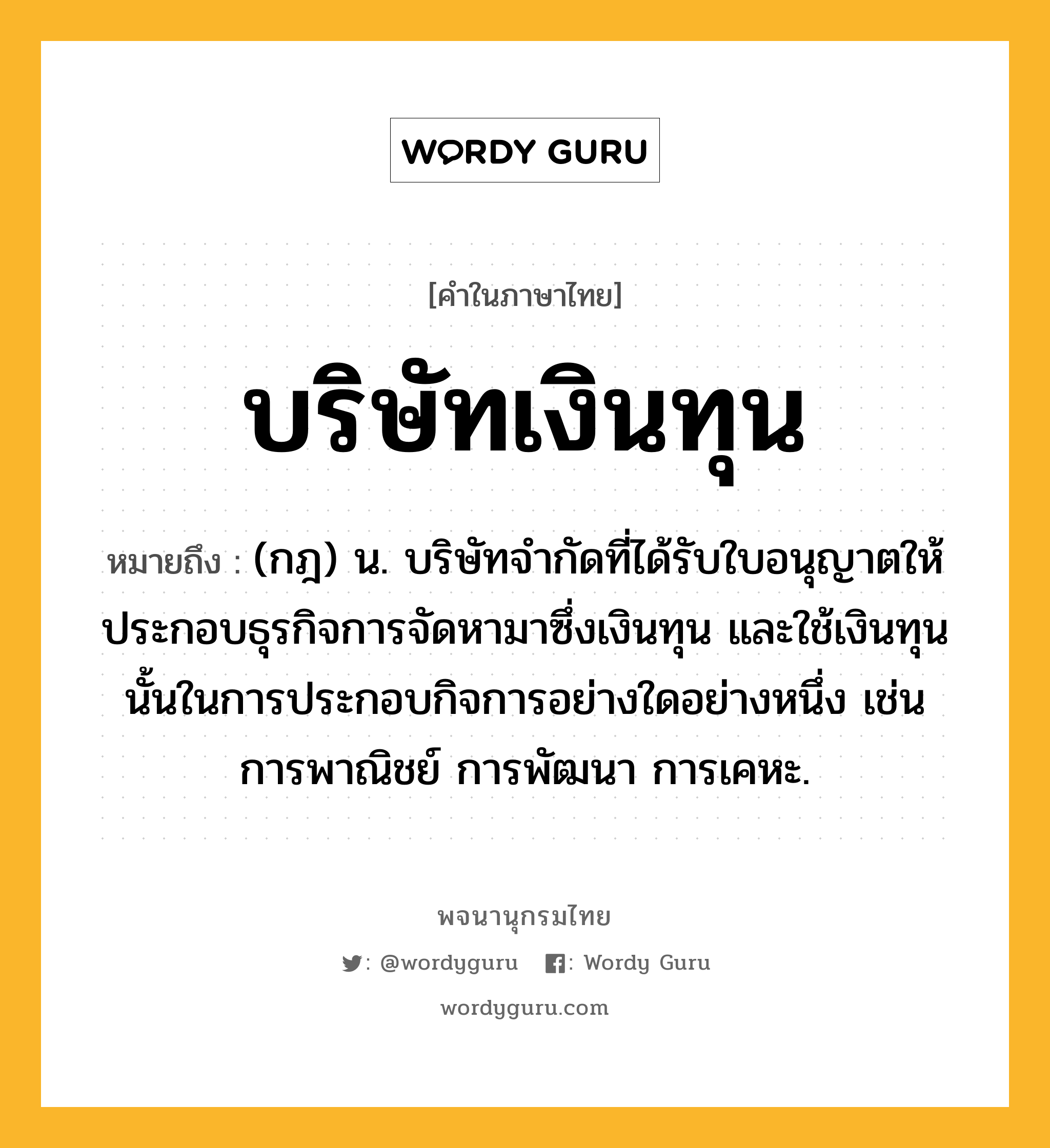 บริษัทเงินทุน หมายถึงอะไร?, คำในภาษาไทย บริษัทเงินทุน หมายถึง (กฎ) น. บริษัทจำกัดที่ได้รับใบอนุญาตให้ประกอบธุรกิจการจัดหามาซึ่งเงินทุน และใช้เงินทุนนั้นในการประกอบกิจการอย่างใดอย่างหนึ่ง เช่น การพาณิชย์ การพัฒนา การเคหะ.