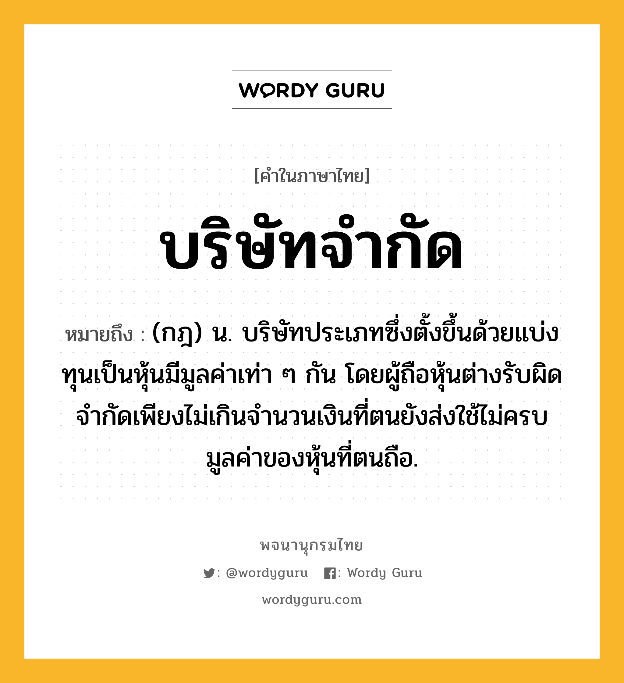 บริษัทจำกัด หมายถึงอะไร?, คำในภาษาไทย บริษัทจำกัด หมายถึง (กฎ) น. บริษัทประเภทซึ่งตั้งขึ้นด้วยแบ่งทุนเป็นหุ้นมีมูลค่าเท่า ๆ กัน โดยผู้ถือหุ้นต่างรับผิดจํากัดเพียงไม่เกินจํานวนเงินที่ตนยังส่งใช้ไม่ครบมูลค่าของหุ้นที่ตนถือ.