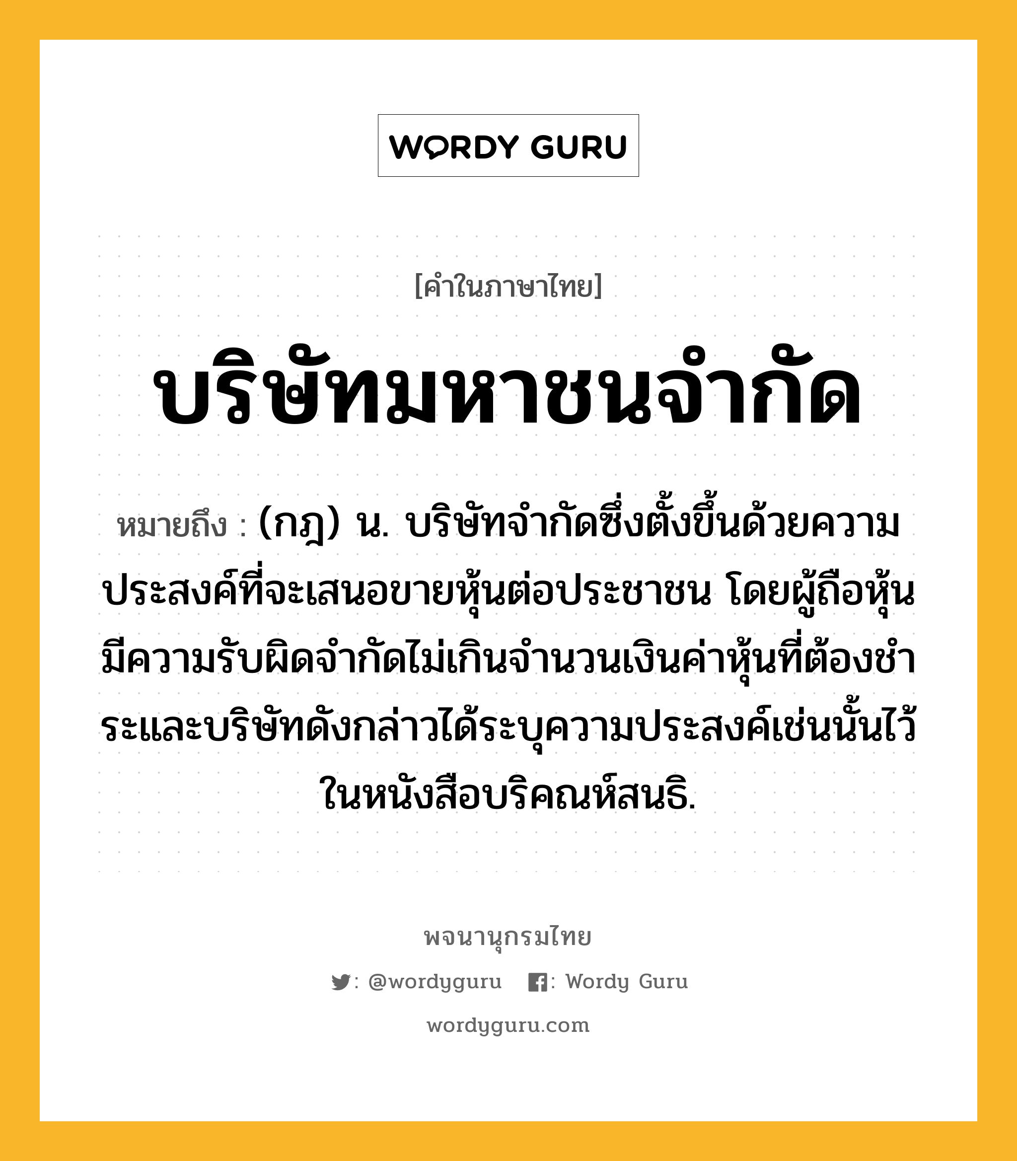 บริษัทมหาชนจำกัด หมายถึงอะไร?, คำในภาษาไทย บริษัทมหาชนจำกัด หมายถึง (กฎ) น. บริษัทจำกัดซึ่งตั้งขึ้นด้วยความประสงค์ที่จะเสนอขายหุ้นต่อประชาชน โดยผู้ถือหุ้นมีความรับผิดจํากัดไม่เกินจํานวนเงินค่าหุ้นที่ต้องชําระและบริษัทดังกล่าวได้ระบุความประสงค์เช่นนั้นไว้ในหนังสือบริคณห์สนธิ.