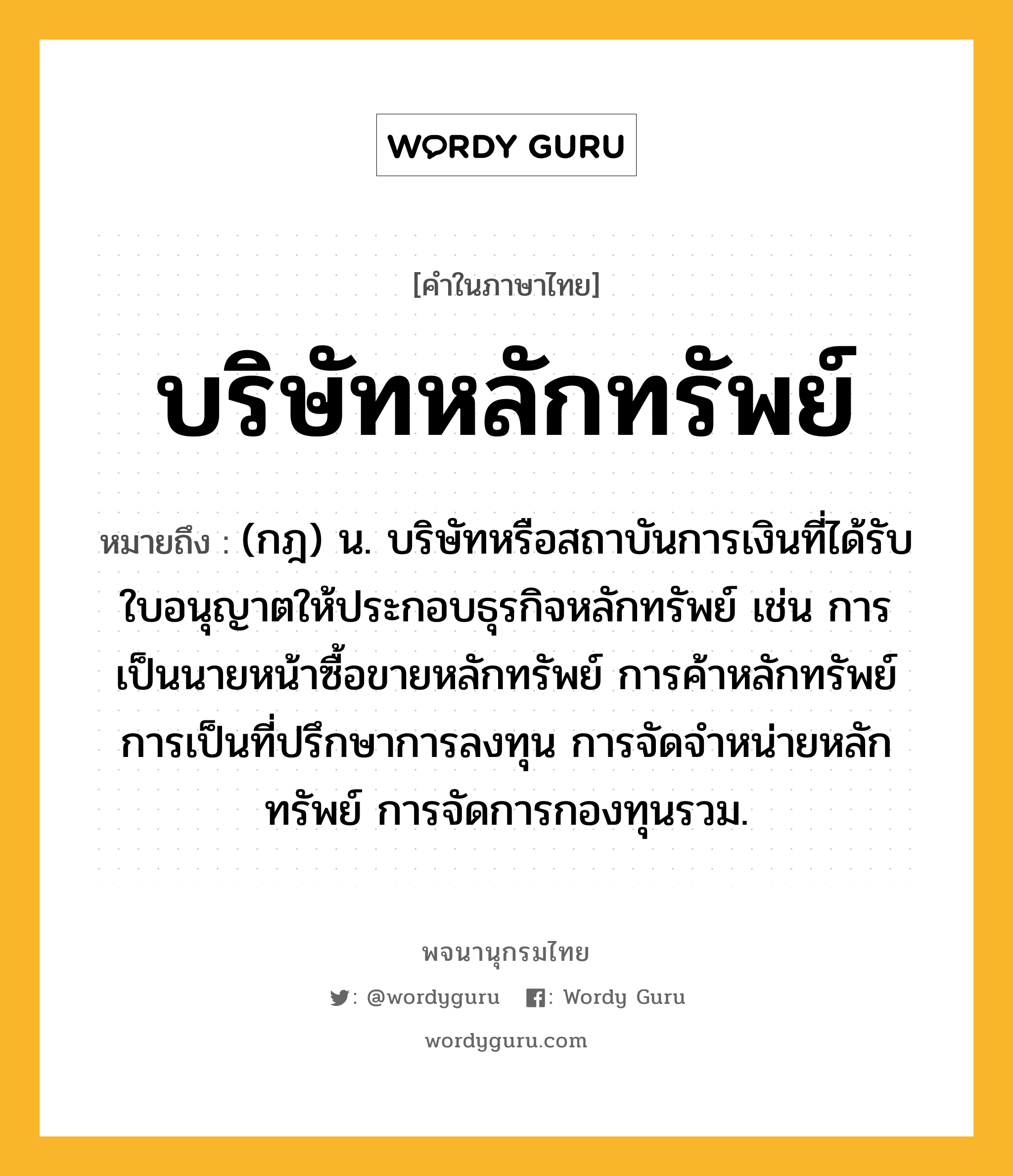 บริษัทหลักทรัพย์ ความหมาย หมายถึงอะไร?, คำในภาษาไทย บริษัทหลักทรัพย์ หมายถึง (กฎ) น. บริษัทหรือสถาบันการเงินที่ได้รับใบอนุญาตให้ประกอบธุรกิจหลักทรัพย์ เช่น การเป็นนายหน้าซื้อขายหลักทรัพย์ การค้าหลักทรัพย์ การเป็นที่ปรึกษาการลงทุน การจัดจำหน่ายหลักทรัพย์ การจัดการกองทุนรวม.