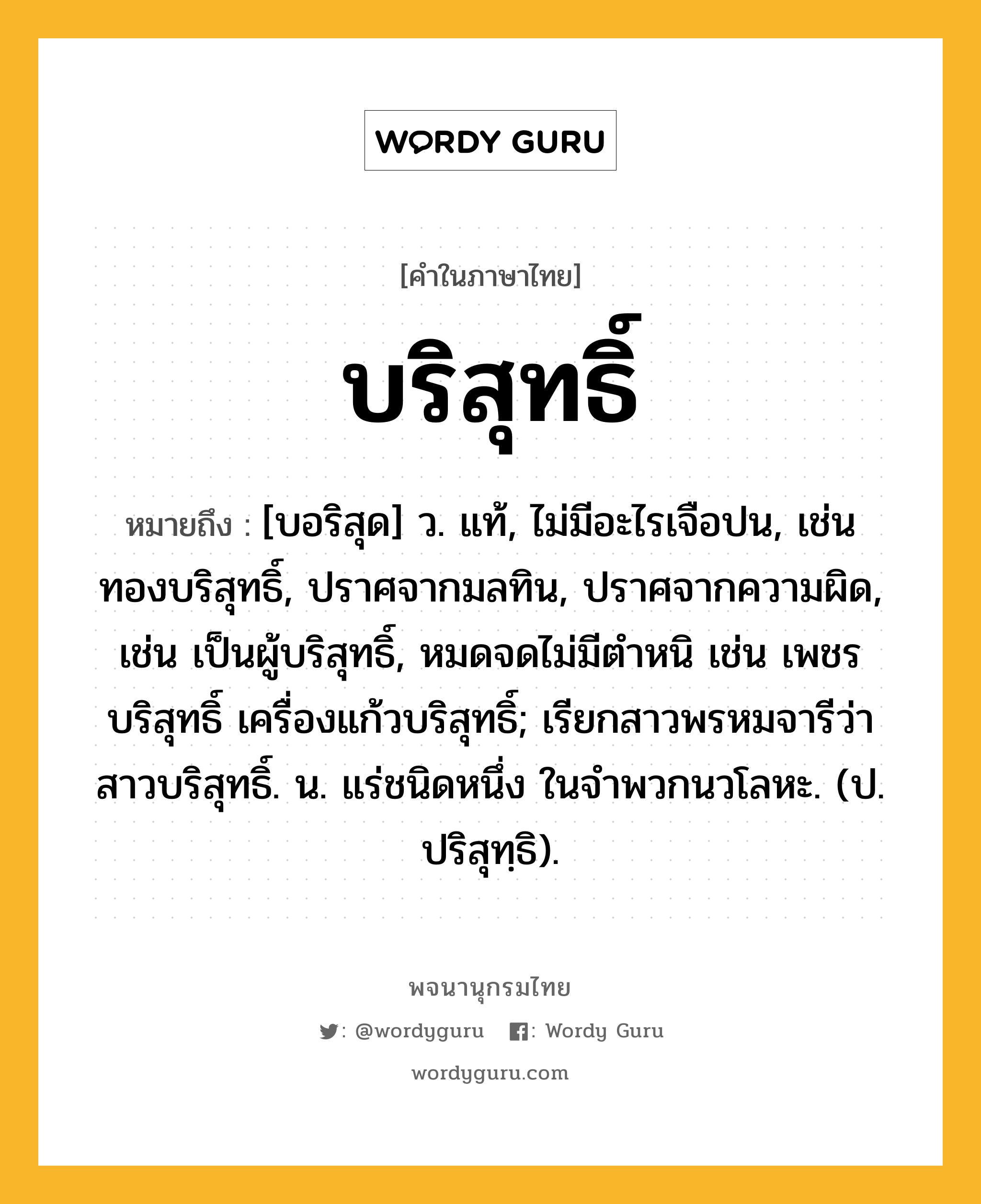 บริสุทธิ์ หมายถึงอะไร?, คำในภาษาไทย บริสุทธิ์ หมายถึง [บอริสุด] ว. แท้, ไม่มีอะไรเจือปน, เช่น ทองบริสุทธิ์, ปราศจากมลทิน, ปราศจากความผิด, เช่น เป็นผู้บริสุทธิ์, หมดจดไม่มีตําหนิ เช่น เพชรบริสุทธิ์ เครื่องแก้วบริสุทธิ์; เรียกสาวพรหมจารีว่า สาวบริสุทธิ์. น. แร่ชนิดหนึ่ง ในจําพวกนวโลหะ. (ป. ปริสุทฺธิ).