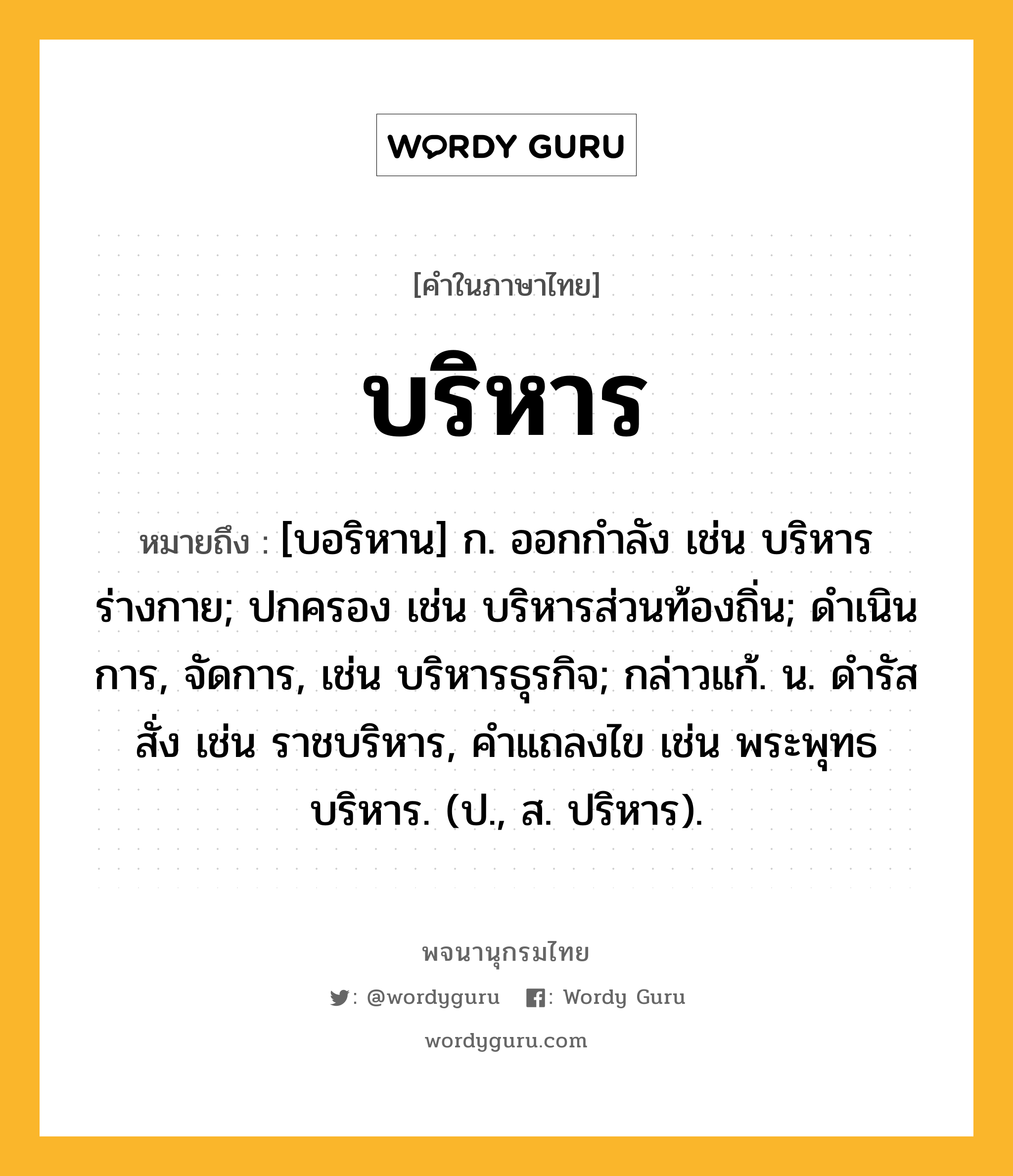 บริหาร หมายถึงอะไร?, คำในภาษาไทย บริหาร หมายถึง [บอริหาน] ก. ออกกําลัง เช่น บริหารร่างกาย; ปกครอง เช่น บริหารส่วนท้องถิ่น; ดําเนินการ, จัดการ, เช่น บริหารธุรกิจ; กล่าวแก้. น. ดํารัสสั่ง เช่น ราชบริหาร, คําแถลงไข เช่น พระพุทธบริหาร. (ป., ส. ปริหาร).