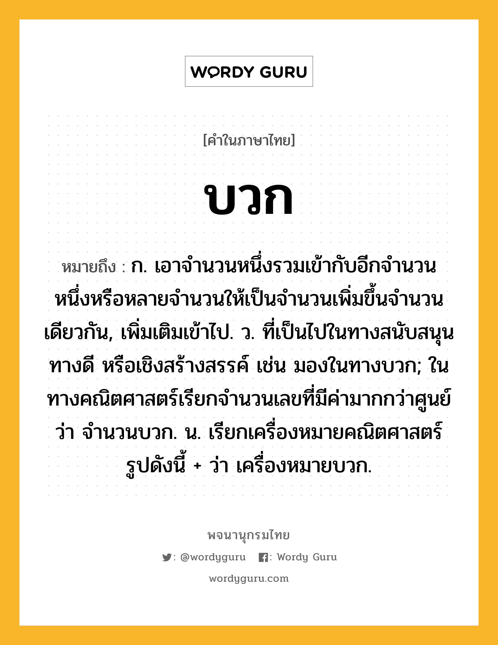 บวก หมายถึงอะไร?, คำในภาษาไทย บวก หมายถึง ก. เอาจํานวนหนึ่งรวมเข้ากับอีกจํานวนหนึ่งหรือหลายจํานวนให้เป็นจํานวนเพิ่มขึ้นจํานวนเดียวกัน, เพิ่มเติมเข้าไป. ว. ที่เป็นไปในทางสนับสนุน ทางดี หรือเชิงสร้างสรรค์ เช่น มองในทางบวก; ในทางคณิตศาสตร์เรียกจำนวนเลขที่มีค่ามากกว่าศูนย์ว่า จำนวนบวก. น. เรียกเครื่องหมายคณิตศาสตร์รูปดังนี้ + ว่า เครื่องหมายบวก.