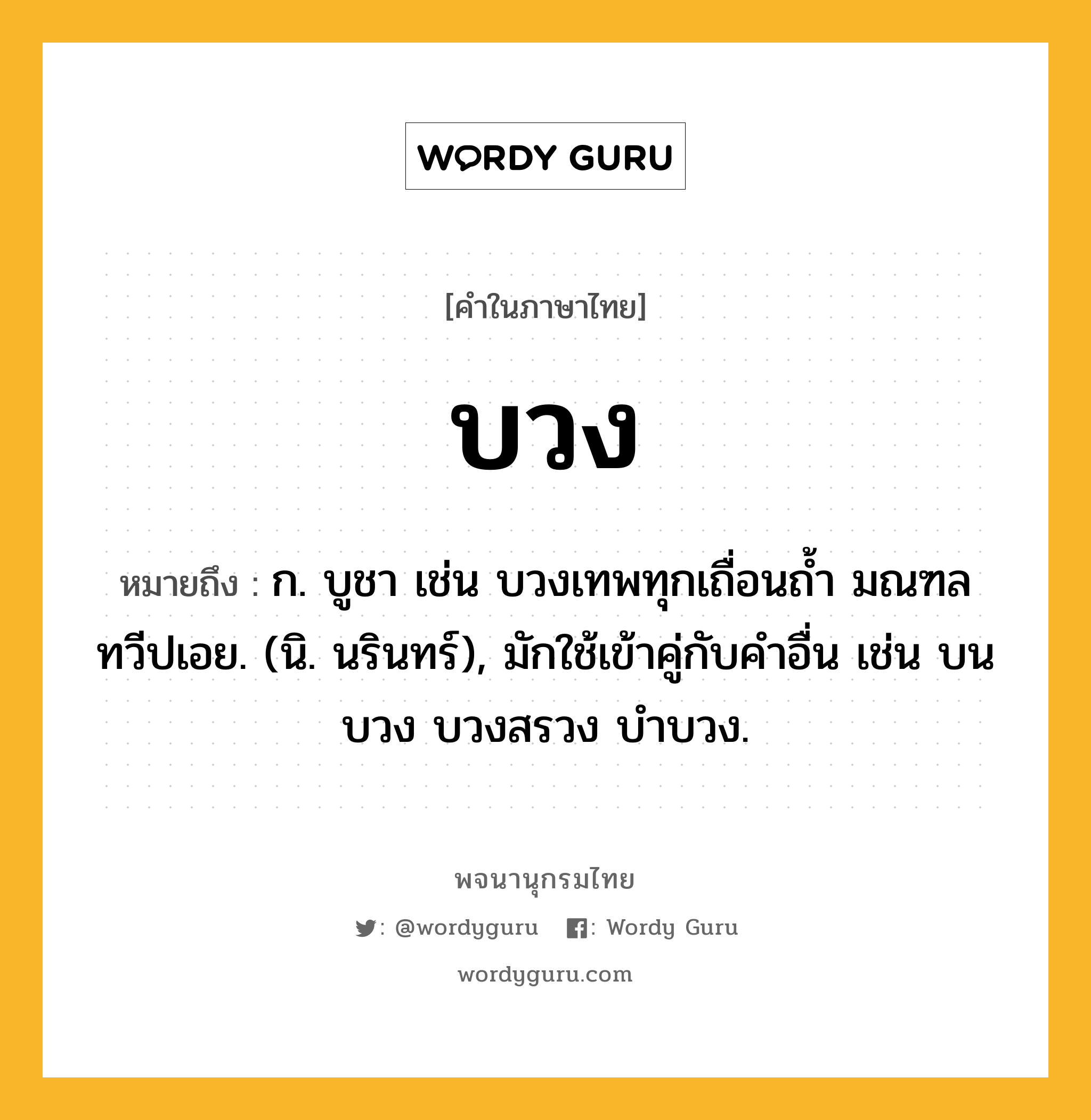 บวง หมายถึงอะไร?, คำในภาษาไทย บวง หมายถึง ก. บูชา เช่น บวงเทพทุกเถื่อนถํ้า มณฑล ทวีปเอย. (นิ. นรินทร์), มักใช้เข้าคู่กับคําอื่น เช่น บนบวง บวงสรวง บําบวง.