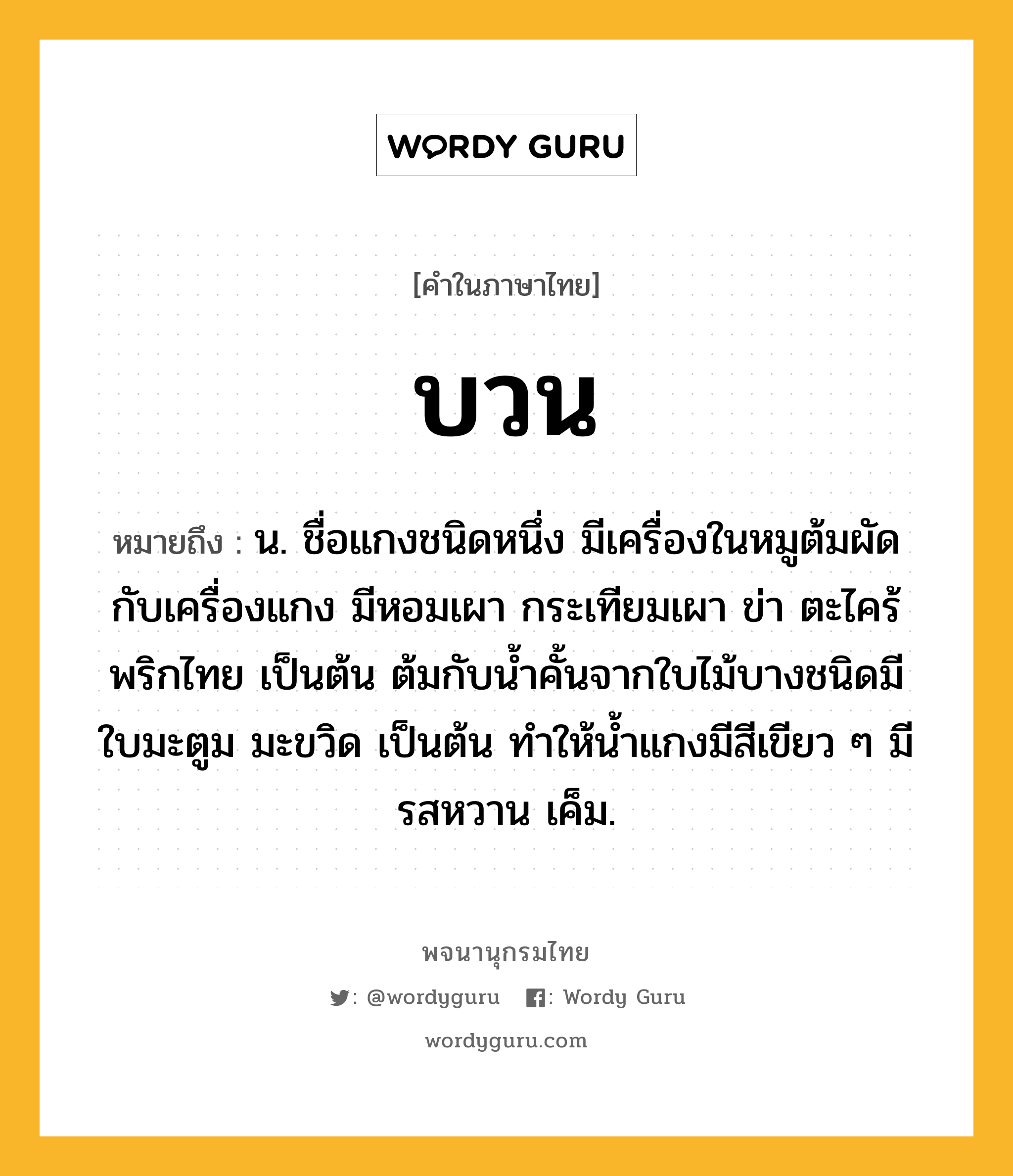 บวน ความหมาย หมายถึงอะไร?, คำในภาษาไทย บวน หมายถึง น. ชื่อแกงชนิดหนึ่ง มีเครื่องในหมูต้มผัดกับเครื่องแกง มีหอมเผา กระเทียมเผา ข่า ตะไคร้ พริกไทย เป็นต้น ต้มกับนํ้าคั้นจากใบไม้บางชนิดมีใบมะตูม มะขวิด เป็นต้น ทําให้นํ้าแกงมีสีเขียว ๆ มีรสหวาน เค็ม.