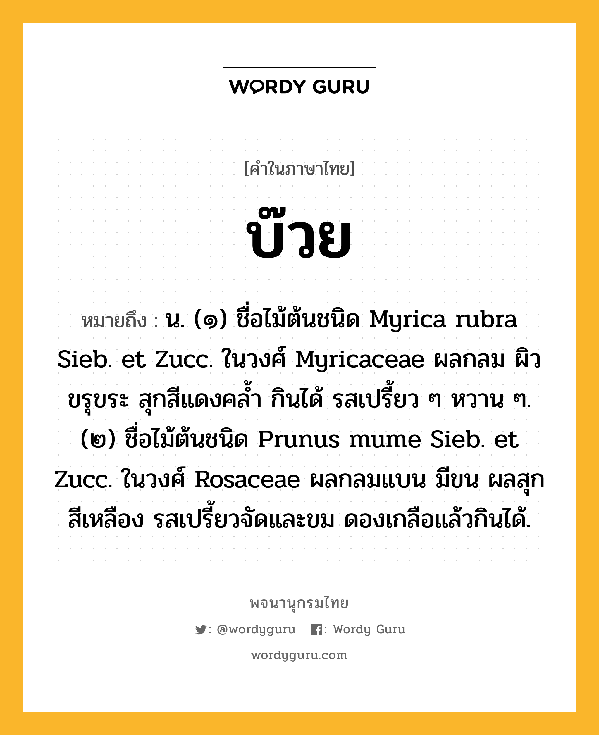 บ๊วย ความหมาย หมายถึงอะไร?, คำในภาษาไทย บ๊วย หมายถึง น. (๑) ชื่อไม้ต้นชนิด Myrica rubra Sieb. et Zucc. ในวงศ์ Myricaceae ผลกลม ผิวขรุขระ สุกสีแดงคลํ้า กินได้ รสเปรี้ยว ๆ หวาน ๆ. (๒) ชื่อไม้ต้นชนิด Prunus mume Sieb. et Zucc. ในวงศ์ Rosaceae ผลกลมแบน มีขน ผลสุกสีเหลือง รสเปรี้ยวจัดและขม ดองเกลือแล้วกินได้.