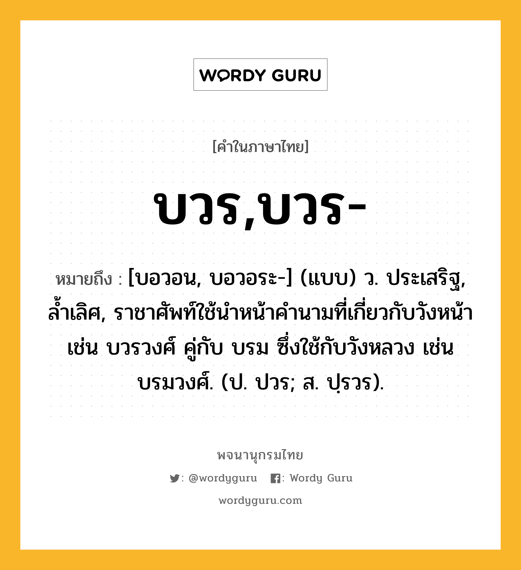 บวร,บวร- ความหมาย หมายถึงอะไร?, คำในภาษาไทย บวร,บวร- หมายถึง [บอวอน, บอวอระ-] (แบบ) ว. ประเสริฐ, ลํ้าเลิศ, ราชาศัพท์ใช้นําหน้าคํานามที่เกี่ยวกับวังหน้า เช่น บวรวงศ์ คู่กับ บรม ซึ่งใช้กับวังหลวง เช่น บรมวงศ์. (ป. ปวร; ส. ปฺรวร).