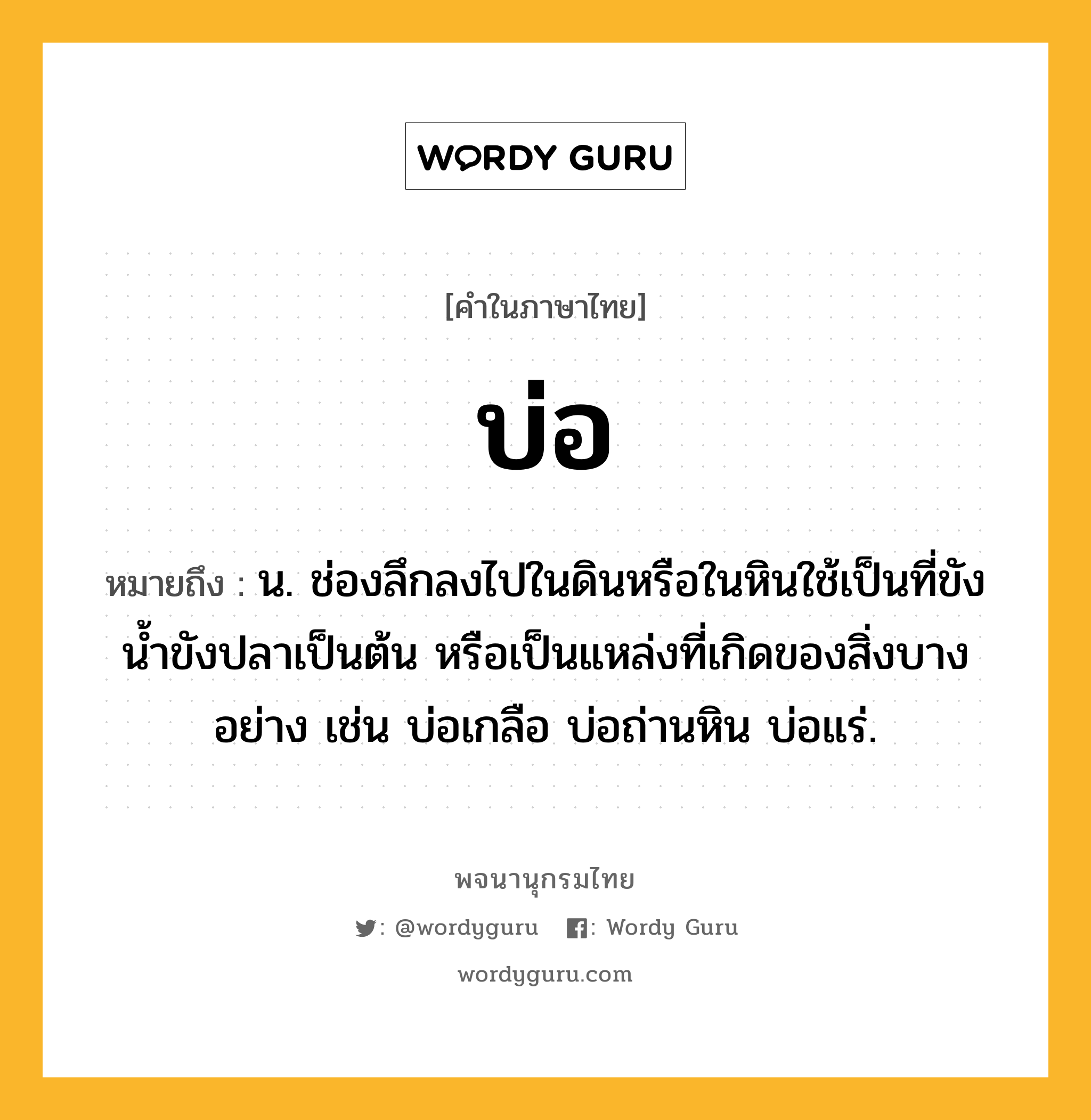 บ่อ ความหมาย หมายถึงอะไร?, คำในภาษาไทย บ่อ หมายถึง น. ช่องลึกลงไปในดินหรือในหินใช้เป็นที่ขังนํ้าขังปลาเป็นต้น หรือเป็นแหล่งที่เกิดของสิ่งบางอย่าง เช่น บ่อเกลือ บ่อถ่านหิน บ่อแร่.