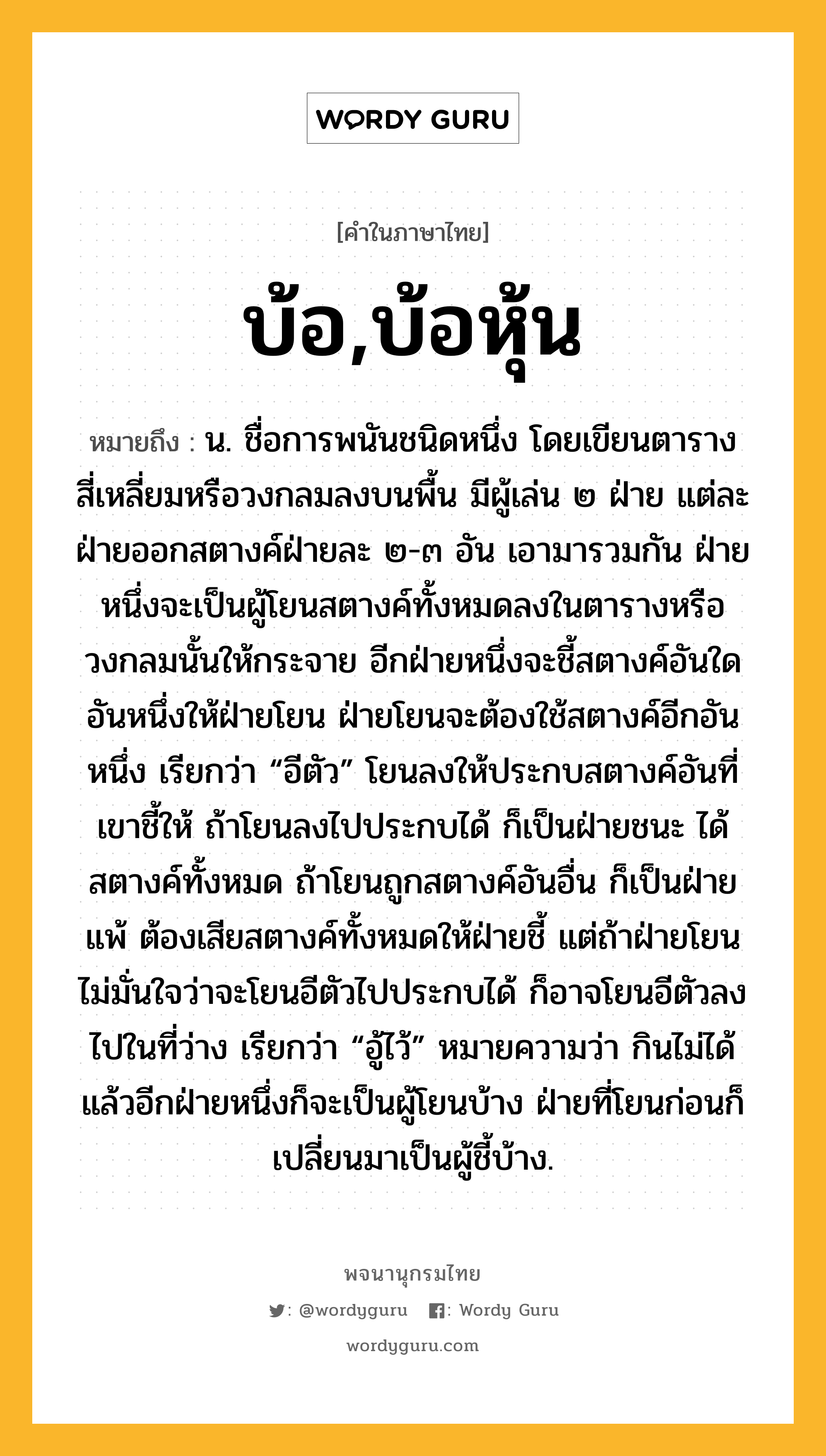 บ้อ,บ้อหุ้น หมายถึงอะไร?, คำในภาษาไทย บ้อ,บ้อหุ้น หมายถึง น. ชื่อการพนันชนิดหนึ่ง โดยเขียนตารางสี่เหลี่ยมหรือวงกลมลงบนพื้น มีผู้เล่น ๒ ฝ่าย แต่ละฝ่ายออกสตางค์ฝ่ายละ ๒-๓ อัน เอามารวมกัน ฝ่ายหนึ่งจะเป็นผู้โยนสตางค์ทั้งหมดลงในตารางหรือวงกลมนั้นให้กระจาย อีกฝ่ายหนึ่งจะชี้สตางค์อันใดอันหนึ่งให้ฝ่ายโยน ฝ่ายโยนจะต้องใช้สตางค์อีกอันหนึ่ง เรียกว่า “อีตัว” โยนลงให้ประกบสตางค์อันที่เขาชี้ให้ ถ้าโยนลงไปประกบได้ ก็เป็นฝ่ายชนะ ได้สตางค์ทั้งหมด ถ้าโยนถูกสตางค์อันอื่น ก็เป็นฝ่ายแพ้ ต้องเสียสตางค์ทั้งหมดให้ฝ่ายชี้ แต่ถ้าฝ่ายโยนไม่มั่นใจว่าจะโยนอีตัวไปประกบได้ ก็อาจโยนอีตัวลงไปในที่ว่าง เรียกว่า “อู้ไว้” หมายความว่า กินไม่ได้ แล้วอีกฝ่ายหนึ่งก็จะเป็นผู้โยนบ้าง ฝ่ายที่โยนก่อนก็เปลี่ยนมาเป็นผู้ชี้บ้าง.