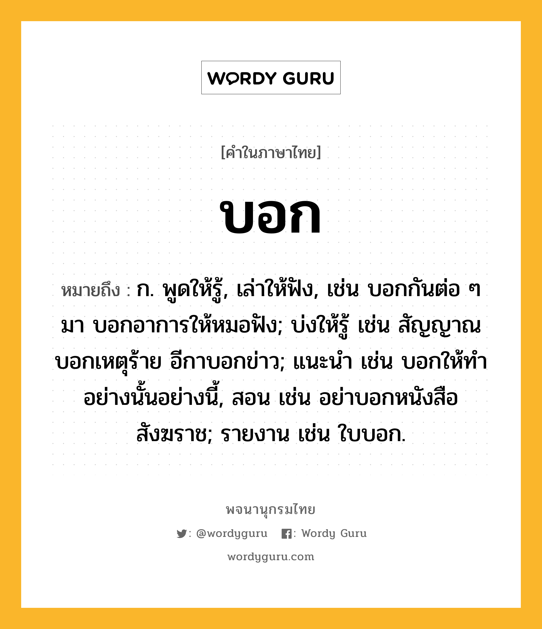 บอก หมายถึงอะไร?, คำในภาษาไทย บอก หมายถึง ก. พูดให้รู้, เล่าให้ฟัง, เช่น บอกกันต่อ ๆ มา บอกอาการให้หมอฟัง; บ่งให้รู้ เช่น สัญญาณบอกเหตุร้าย อีกาบอกข่าว; แนะนํา เช่น บอกให้ทําอย่างนั้นอย่างนี้, สอน เช่น อย่าบอกหนังสือสังฆราช; รายงาน เช่น ใบบอก.