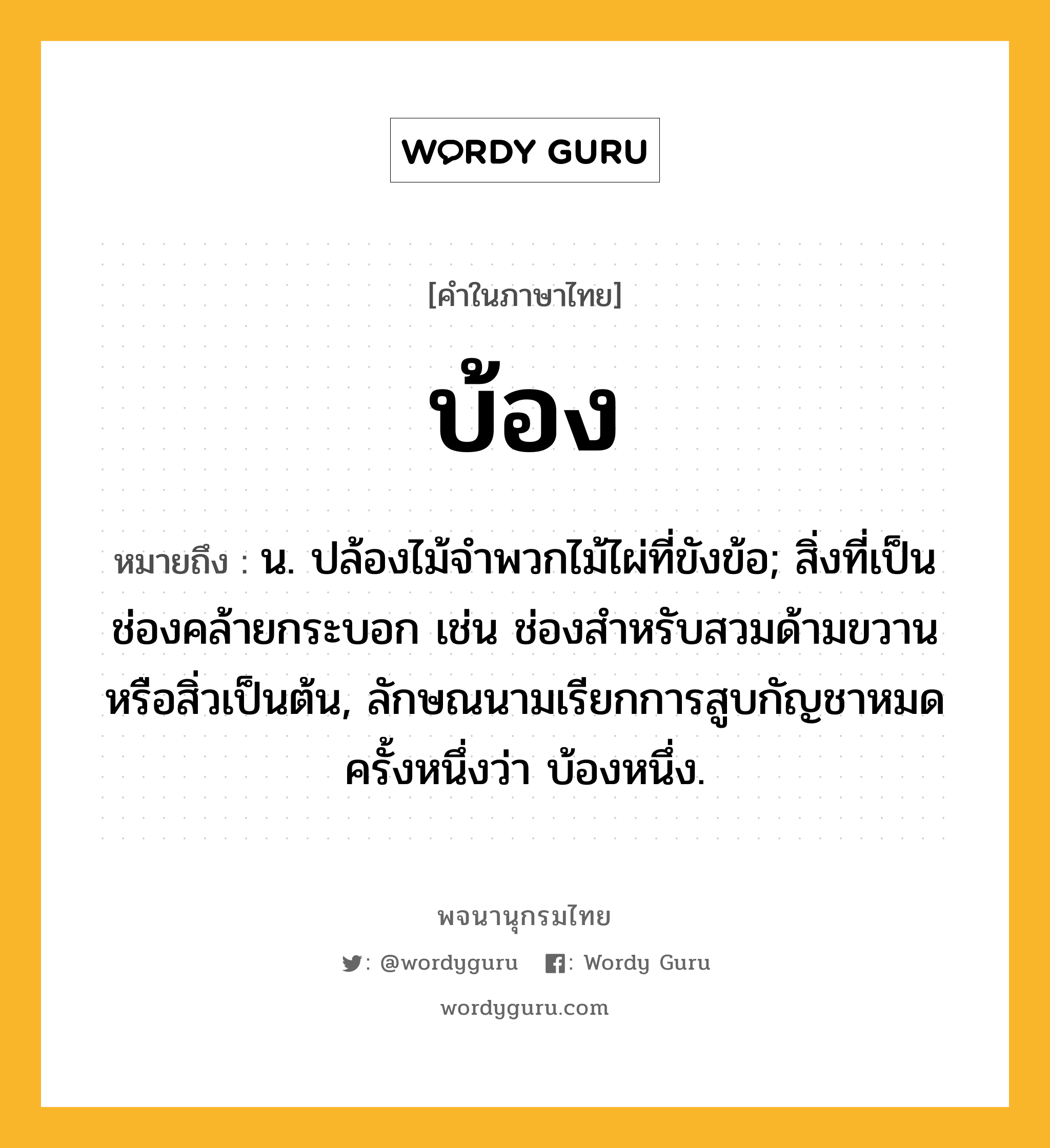 บ้อง ความหมาย หมายถึงอะไร?, คำในภาษาไทย บ้อง หมายถึง น. ปล้องไม้จําพวกไม้ไผ่ที่ขังข้อ; สิ่งที่เป็นช่องคล้ายกระบอก เช่น ช่องสําหรับสวมด้ามขวานหรือสิ่วเป็นต้น, ลักษณนามเรียกการสูบกัญชาหมดครั้งหนึ่งว่า บ้องหนึ่ง.