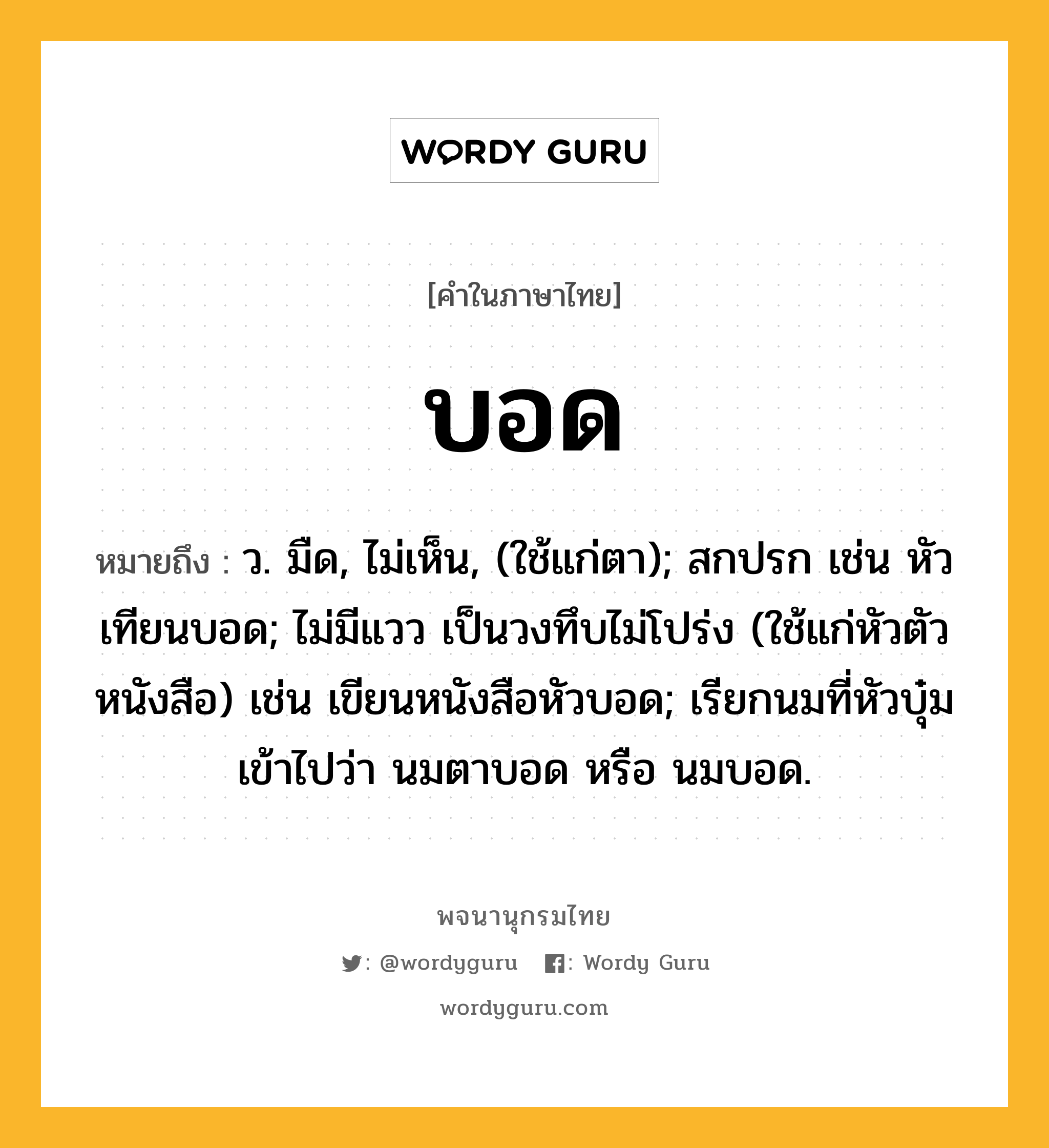 บอด หมายถึงอะไร?, คำในภาษาไทย บอด หมายถึง ว. มืด, ไม่เห็น, (ใช้แก่ตา); สกปรก เช่น หัวเทียนบอด; ไม่มีแวว เป็นวงทึบไม่โปร่ง (ใช้แก่หัวตัวหนังสือ) เช่น เขียนหนังสือหัวบอด; เรียกนมที่หัวบุ๋มเข้าไปว่า นมตาบอด หรือ นมบอด.