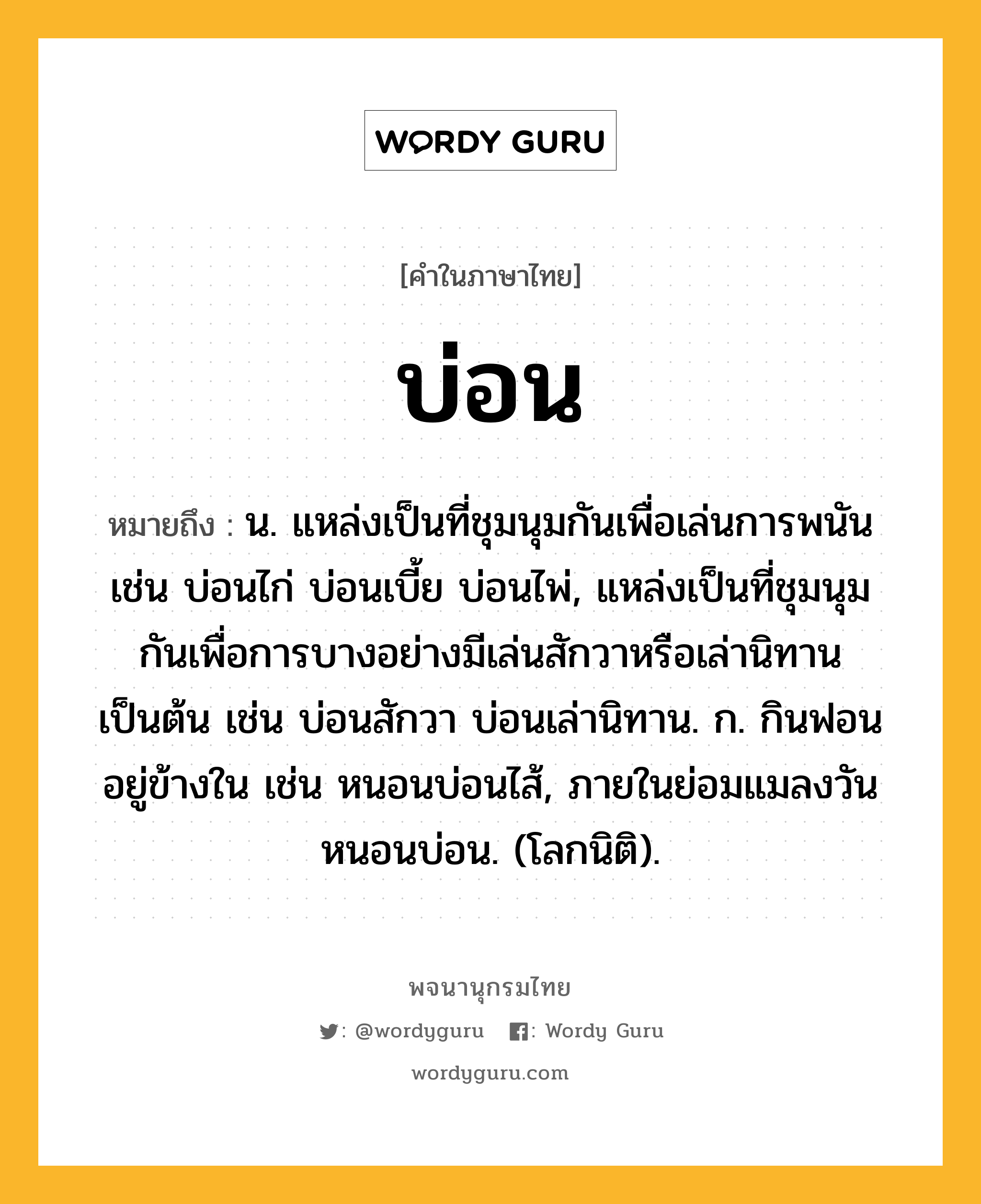 บ่อน หมายถึงอะไร?, คำในภาษาไทย บ่อน หมายถึง น. แหล่งเป็นที่ชุมนุมกันเพื่อเล่นการพนัน เช่น บ่อนไก่ บ่อนเบี้ย บ่อนไพ่, แหล่งเป็นที่ชุมนุมกันเพื่อการบางอย่างมีเล่นสักวาหรือเล่านิทานเป็นต้น เช่น บ่อนสักวา บ่อนเล่านิทาน. ก. กินฟอนอยู่ข้างใน เช่น หนอนบ่อนไส้, ภายในย่อมแมลงวัน หนอนบ่อน. (โลกนิติ).