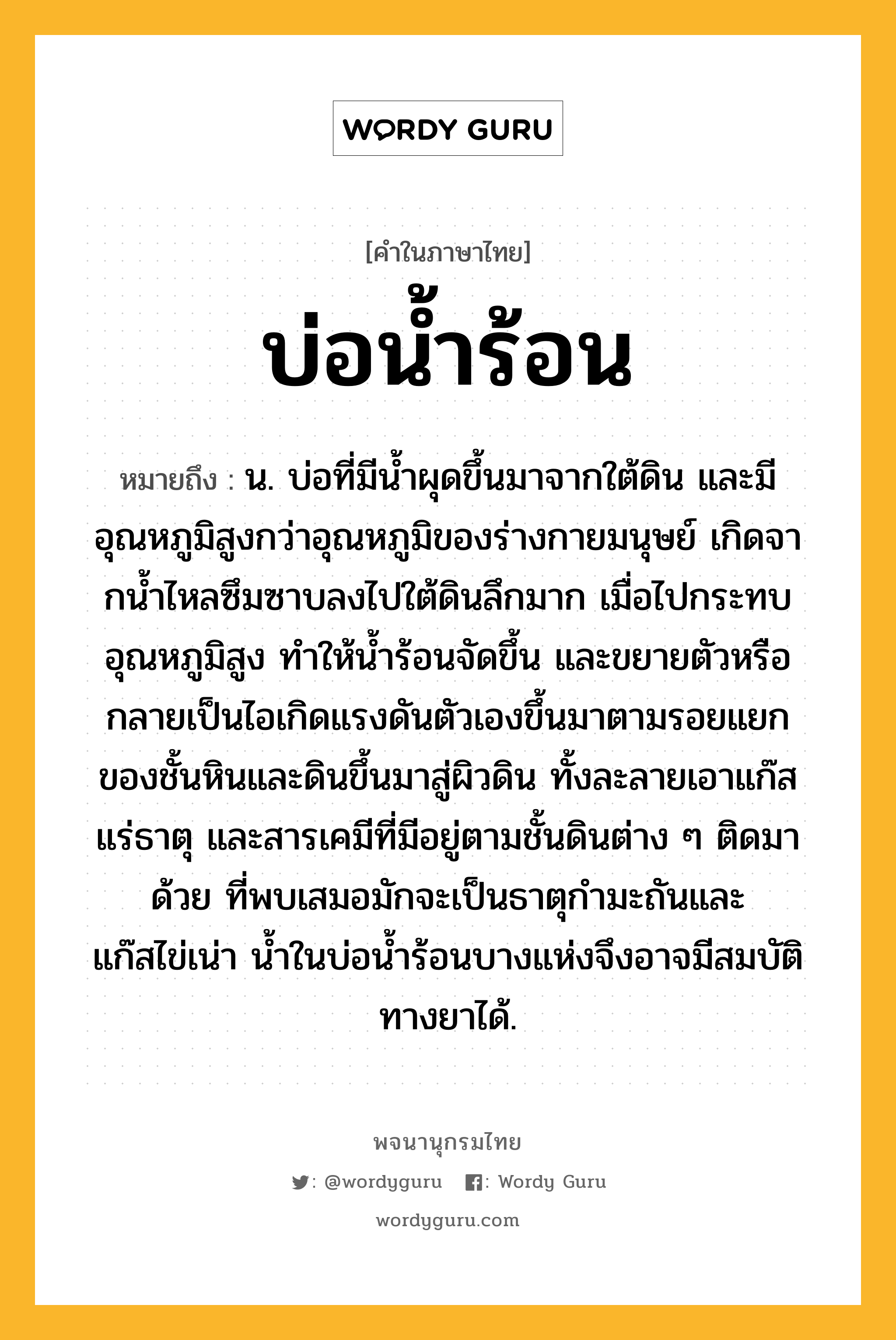 บ่อน้ำร้อน หมายถึงอะไร?, คำในภาษาไทย บ่อน้ำร้อน หมายถึง น. บ่อที่มีนํ้าผุดขึ้นมาจากใต้ดิน และมีอุณหภูมิสูงกว่าอุณหภูมิของร่างกายมนุษย์ เกิดจากนํ้าไหลซึมซาบลงไปใต้ดินลึกมาก เมื่อไปกระทบอุณหภูมิสูง ทําให้นํ้าร้อนจัดขึ้น และขยายตัวหรือกลายเป็นไอเกิดแรงดันตัวเองขึ้นมาตามรอยแยกของชั้นหินและดินขึ้นมาสู่ผิวดิน ทั้งละลายเอาแก๊ส แร่ธาตุ และสารเคมีที่มีอยู่ตามชั้นดินต่าง ๆ ติดมาด้วย ที่พบเสมอมักจะเป็นธาตุกํามะถันและแก๊สไข่เน่า นํ้าในบ่อนํ้าร้อนบางแห่งจึงอาจมีสมบัติทางยาได้.