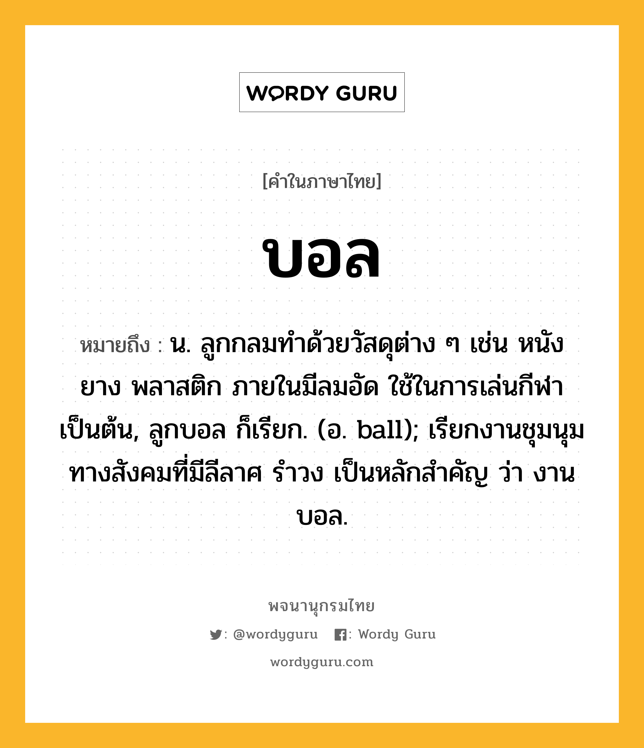 บอล หมายถึงอะไร?, คำในภาษาไทย บอล หมายถึง น. ลูกกลมทําด้วยวัสดุต่าง ๆ เช่น หนัง ยาง พลาสติก ภายในมีลมอัด ใช้ในการเล่นกีฬาเป็นต้น, ลูกบอล ก็เรียก. (อ. ball); เรียกงานชุมนุมทางสังคมที่มีลีลาศ รําวง เป็นหลักสําคัญ ว่า งานบอล.