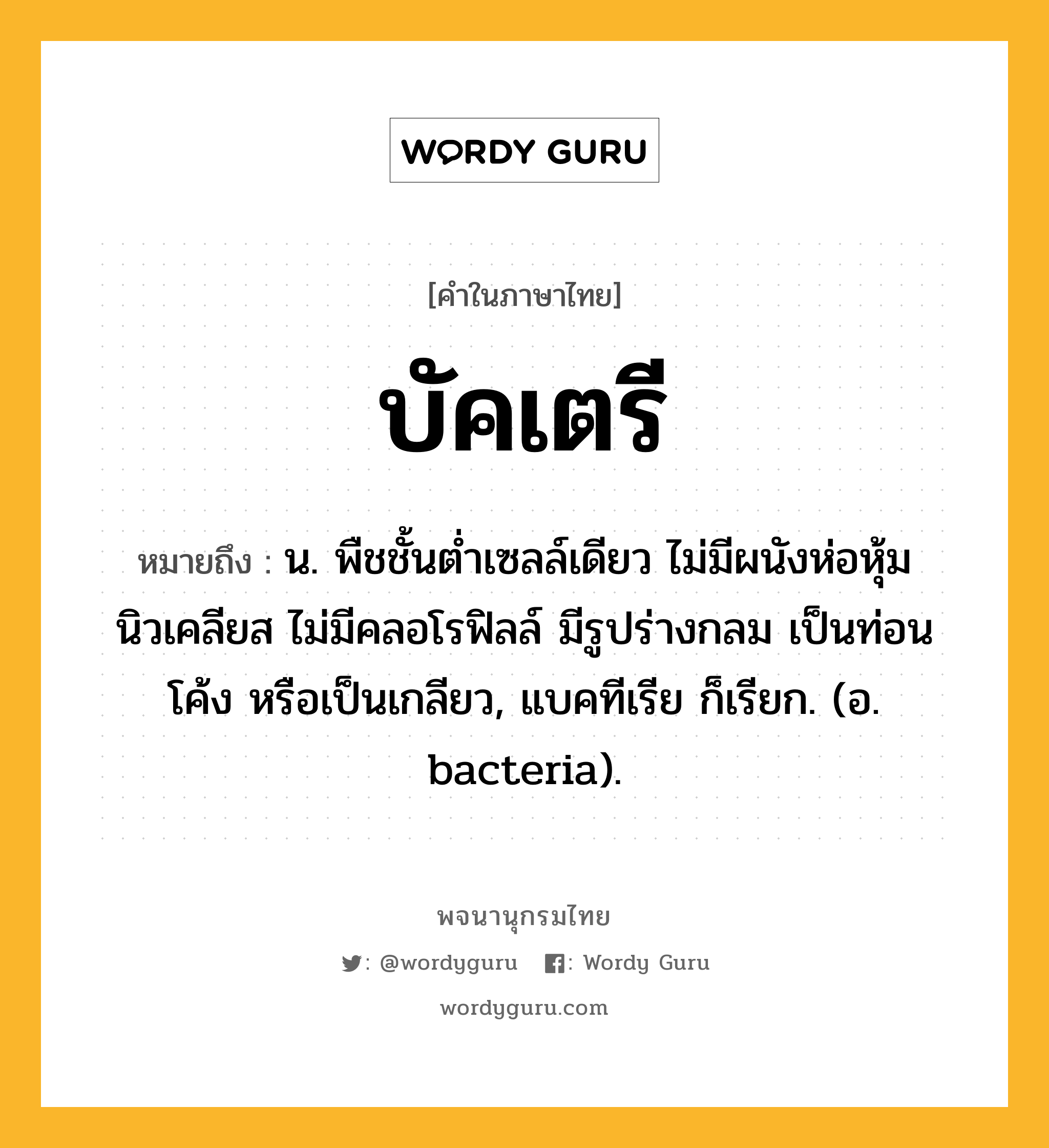 บัคเตรี หมายถึงอะไร?, คำในภาษาไทย บัคเตรี หมายถึง น. พืชชั้นตํ่าเซลล์เดียว ไม่มีผนังห่อหุ้มนิวเคลียส ไม่มีคลอโรฟิลล์ มีรูปร่างกลม เป็นท่อน โค้ง หรือเป็นเกลียว, แบคทีเรีย ก็เรียก. (อ. bacteria).