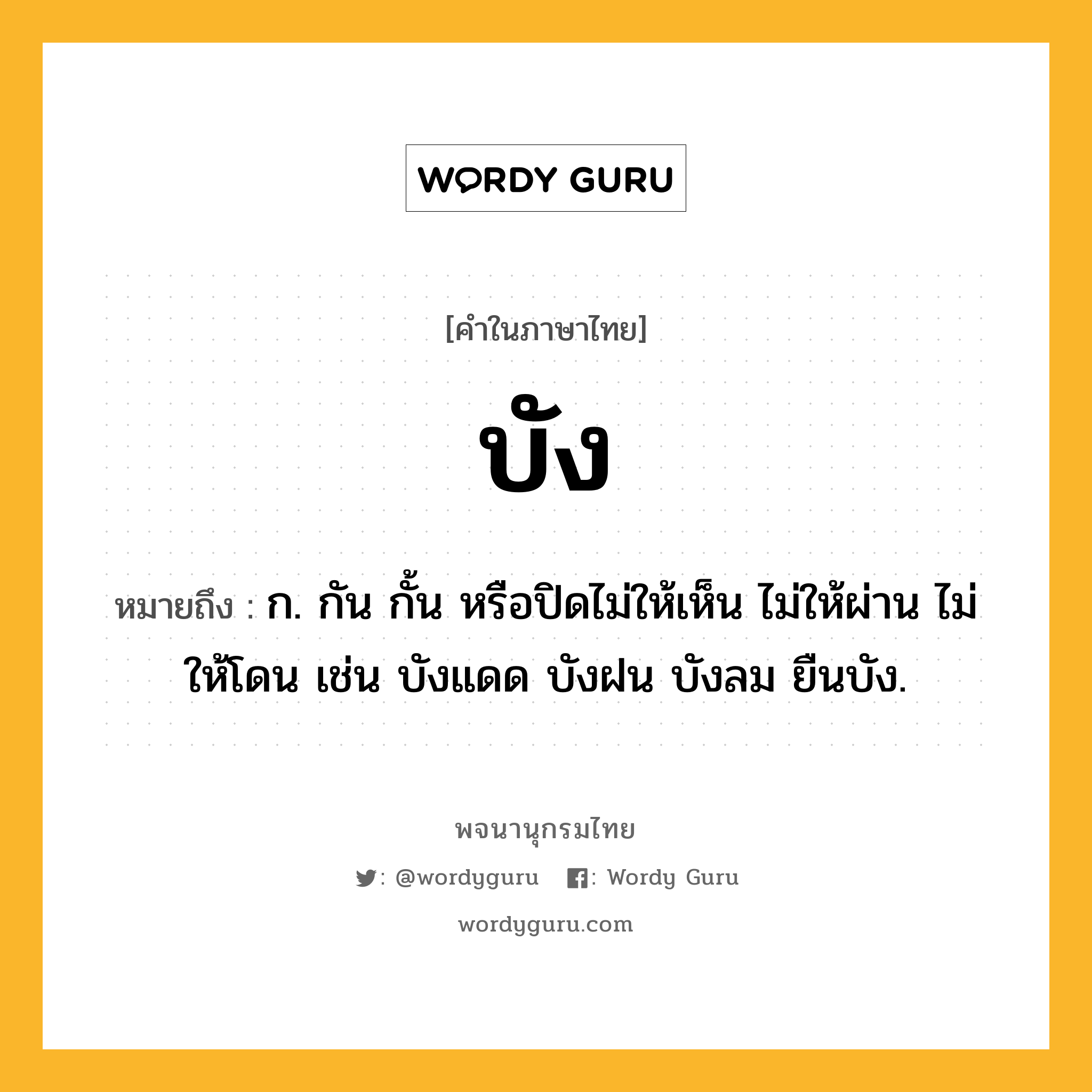 บัง หมายถึงอะไร?, คำในภาษาไทย บัง หมายถึง ก. กัน กั้น หรือปิดไม่ให้เห็น ไม่ให้ผ่าน ไม่ให้โดน เช่น บังแดด บังฝน บังลม ยืนบัง.