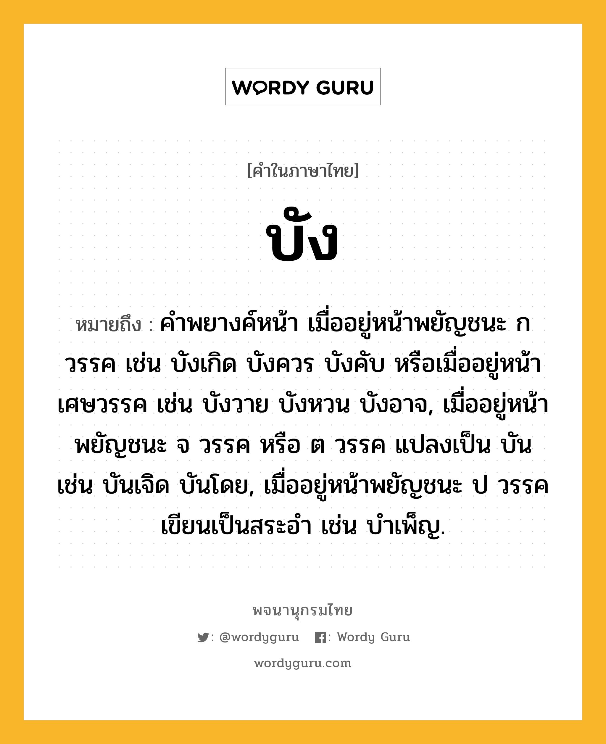 บัง หมายถึงอะไร?, คำในภาษาไทย บัง หมายถึง คําพยางค์หน้า เมื่ออยู่หน้าพยัญชนะ ก วรรค เช่น บังเกิด บังควร บังคับ หรือเมื่ออยู่หน้าเศษวรรค เช่น บังวาย บังหวน บังอาจ, เมื่ออยู่หน้าพยัญชนะ จ วรรค หรือ ต วรรค แปลงเป็น บัน เช่น บันเจิด บันโดย, เมื่ออยู่หน้าพยัญชนะ ป วรรค เขียนเป็นสระอํา เช่น บําเพ็ญ.