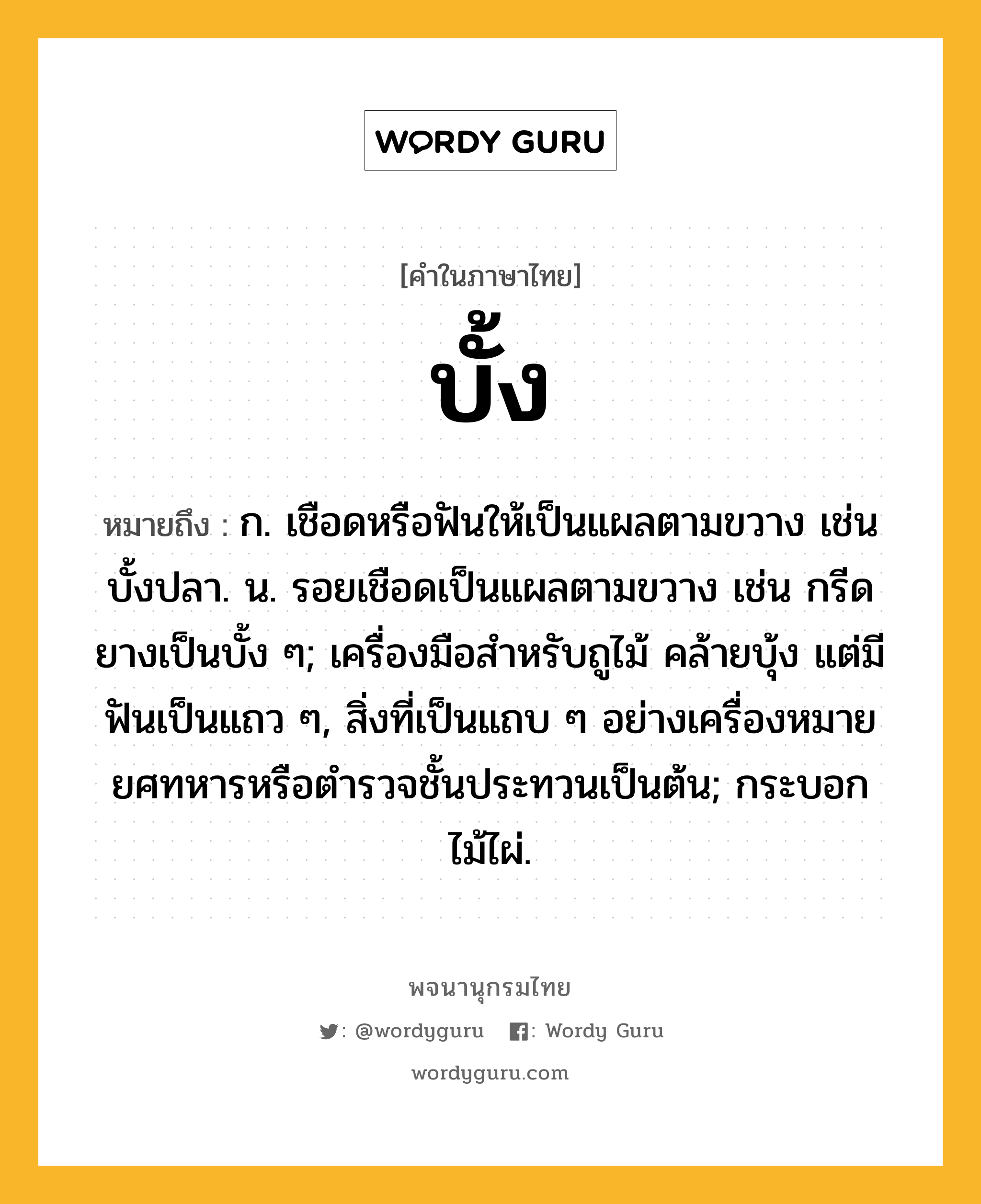 บั้ง หมายถึงอะไร?, คำในภาษาไทย บั้ง หมายถึง ก. เชือดหรือฟันให้เป็นแผลตามขวาง เช่น บั้งปลา. น. รอยเชือดเป็นแผลตามขวาง เช่น กรีดยางเป็นบั้ง ๆ; เครื่องมือสําหรับถูไม้ คล้ายบุ้ง แต่มีฟันเป็นแถว ๆ, สิ่งที่เป็นแถบ ๆ อย่างเครื่องหมายยศทหารหรือตํารวจชั้นประทวนเป็นต้น; กระบอกไม้ไผ่.