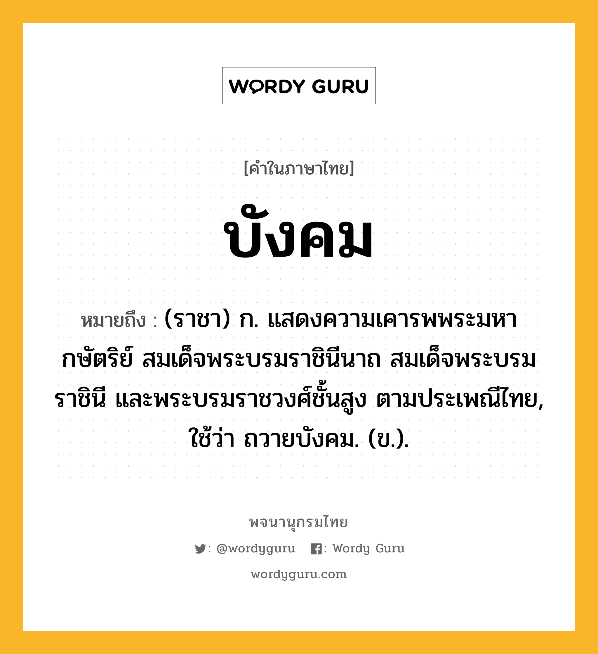 บังคม หมายถึงอะไร?, คำในภาษาไทย บังคม หมายถึง (ราชา) ก. แสดงความเคารพพระมหากษัตริย์ สมเด็จพระบรมราชินีนาถ สมเด็จพระบรมราชินี และพระบรมราชวงศ์ชั้นสูง ตามประเพณีไทย, ใช้ว่า ถวายบังคม. (ข.).