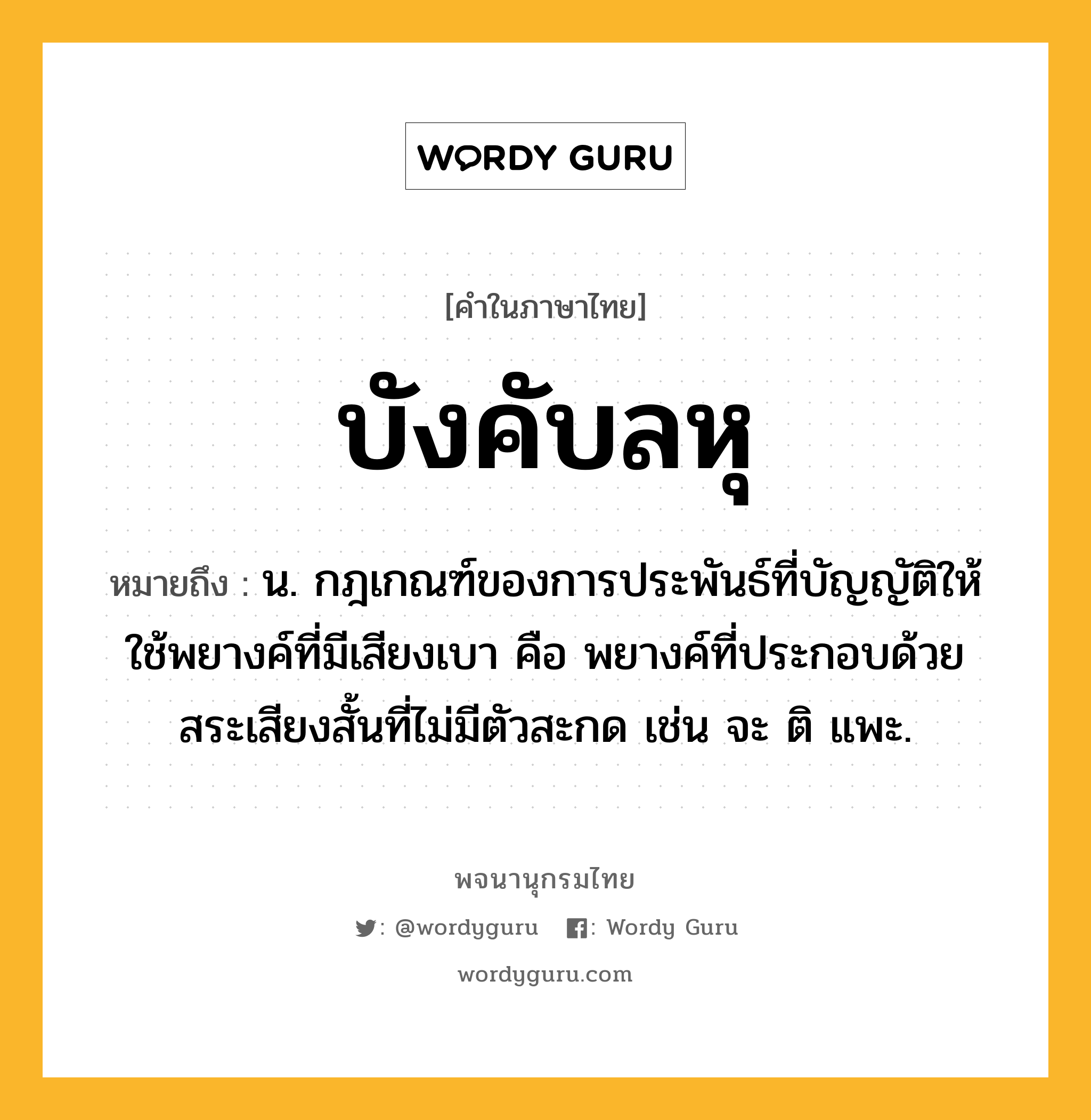 บังคับลหุ หมายถึงอะไร?, คำในภาษาไทย บังคับลหุ หมายถึง น. กฎเกณฑ์ของการประพันธ์ที่บัญญัติให้ใช้พยางค์ที่มีเสียงเบา คือ พยางค์ที่ประกอบด้วยสระเสียงสั้นที่ไม่มีตัวสะกด เช่น จะ ติ แพะ.