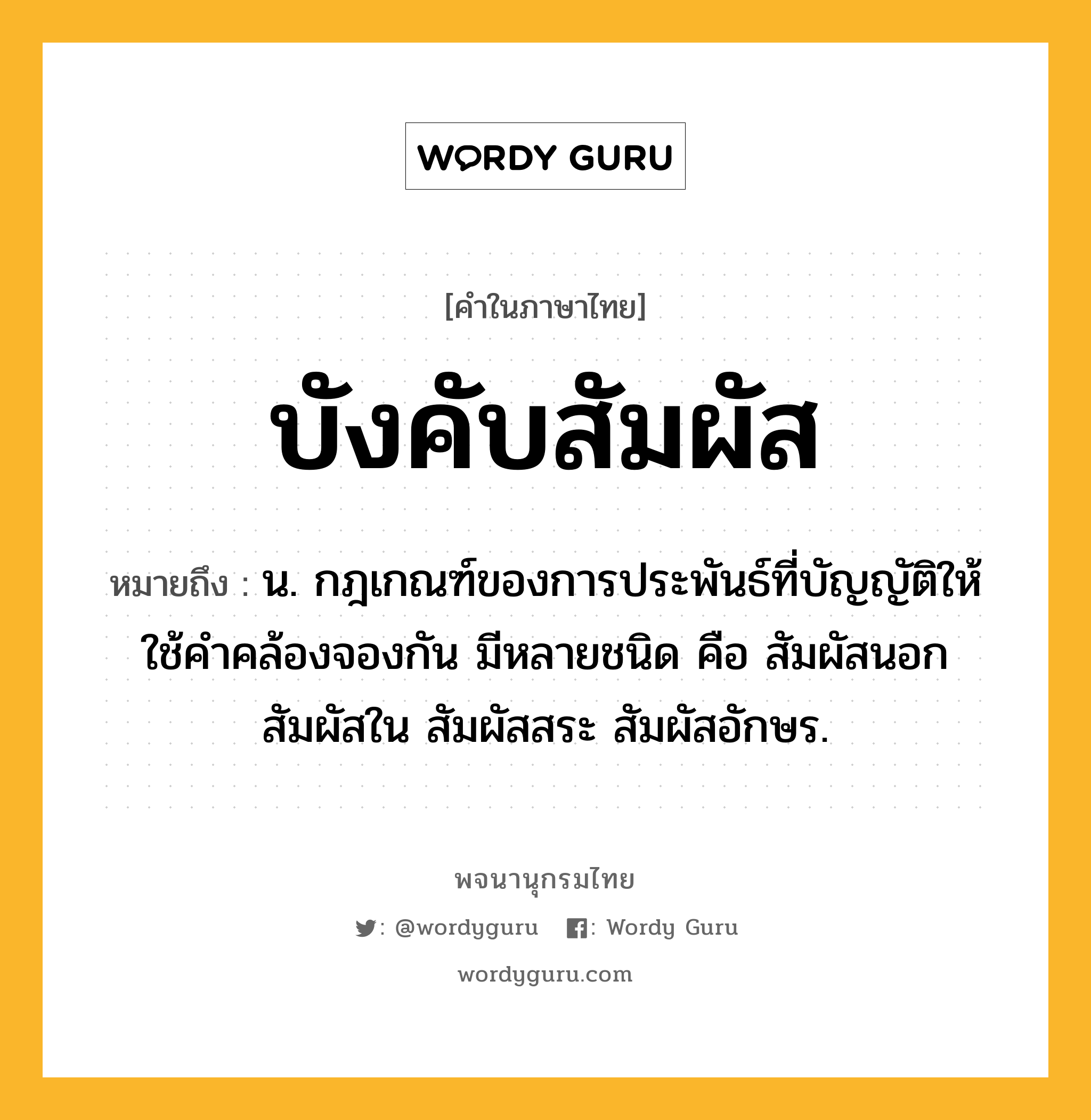 บังคับสัมผัส หมายถึงอะไร?, คำในภาษาไทย บังคับสัมผัส หมายถึง น. กฎเกณฑ์ของการประพันธ์ที่บัญญัติให้ใช้คําคล้องจองกัน มีหลายชนิด คือ สัมผัสนอก สัมผัสใน สัมผัสสระ สัมผัสอักษร.