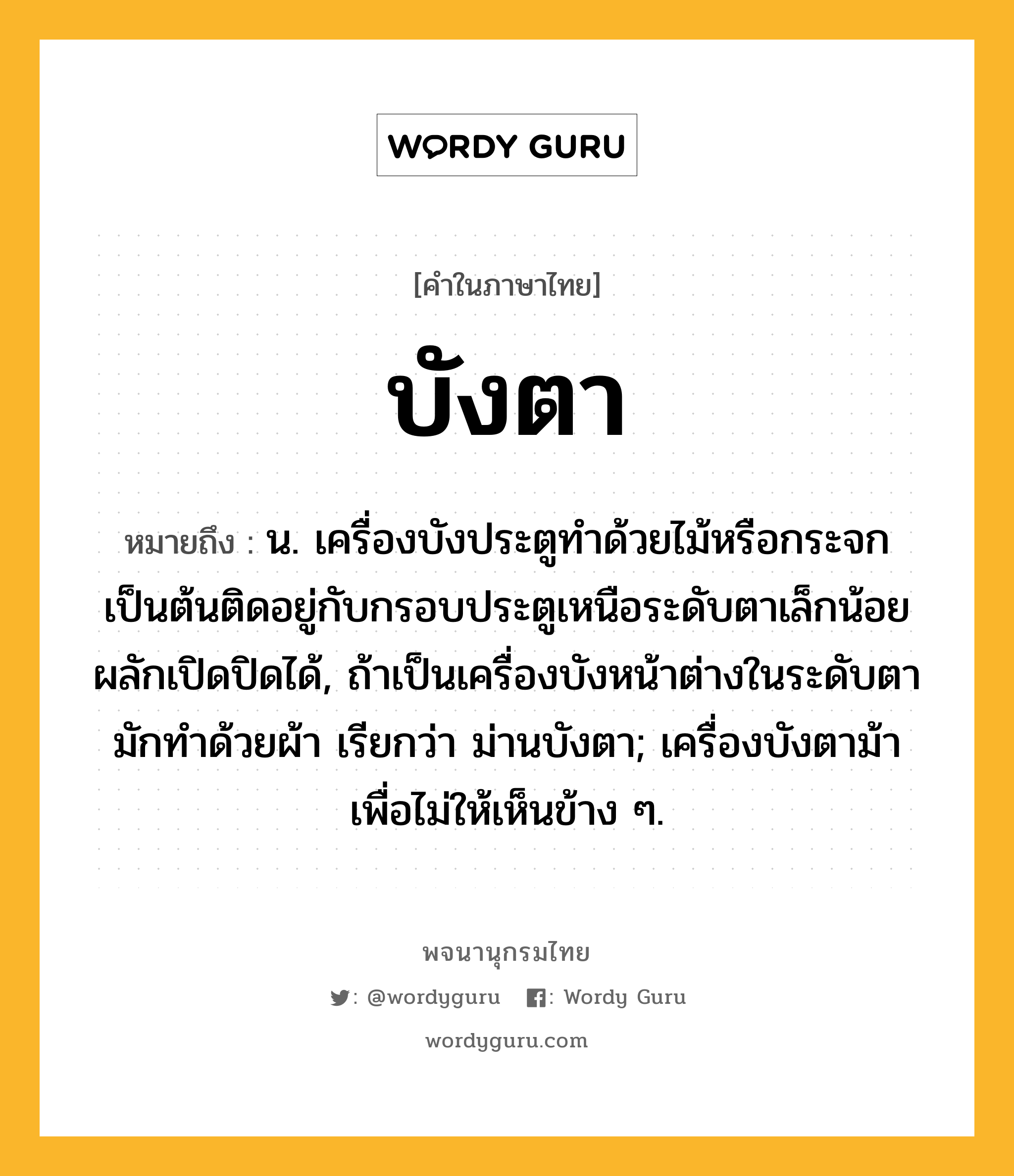 บังตา หมายถึงอะไร?, คำในภาษาไทย บังตา หมายถึง น. เครื่องบังประตูทําด้วยไม้หรือกระจกเป็นต้นติดอยู่กับกรอบประตูเหนือระดับตาเล็กน้อย ผลักเปิดปิดได้, ถ้าเป็นเครื่องบังหน้าต่างในระดับตา มักทําด้วยผ้า เรียกว่า ม่านบังตา; เครื่องบังตาม้าเพื่อไม่ให้เห็นข้าง ๆ.