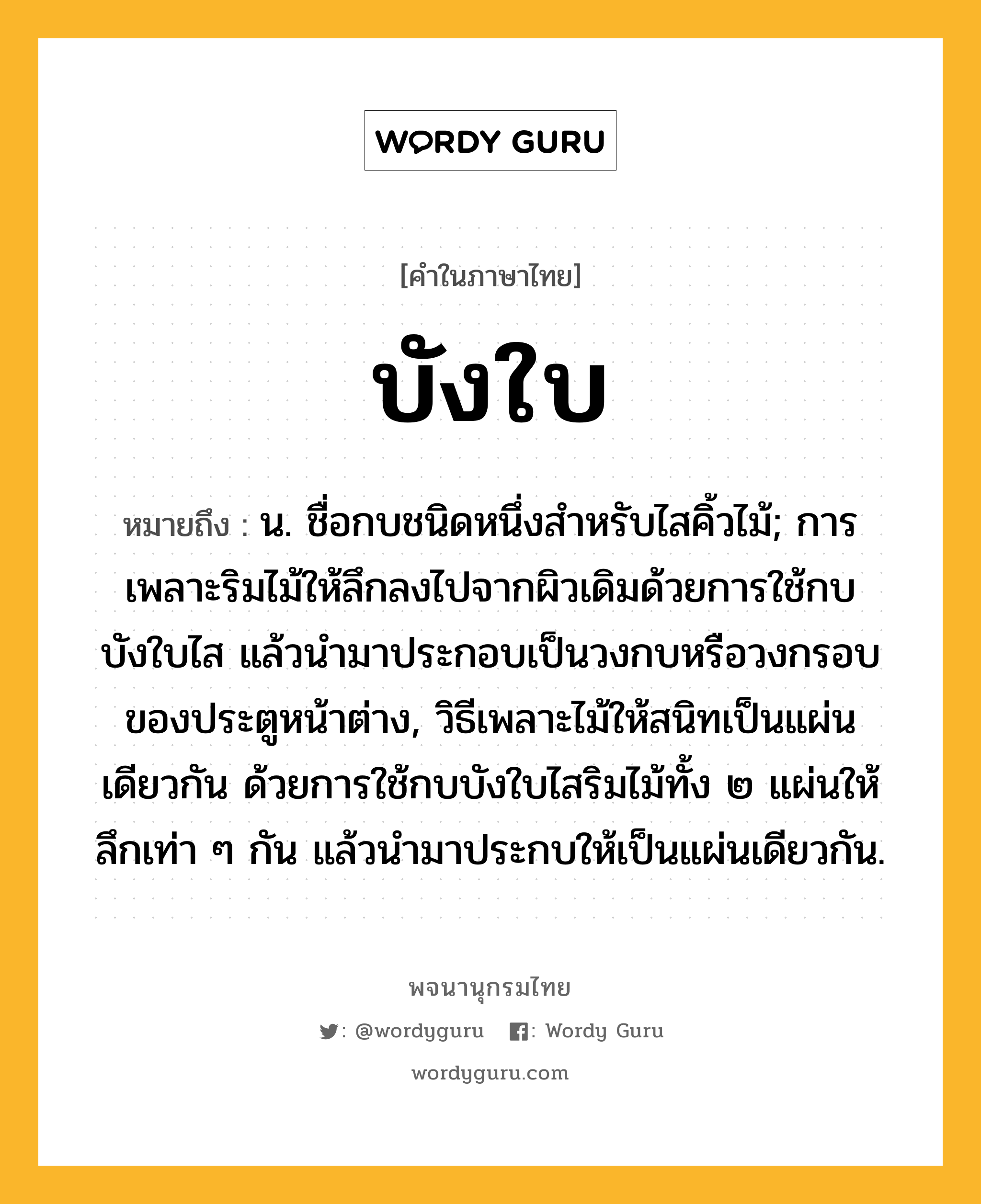 บังใบ หมายถึงอะไร?, คำในภาษาไทย บังใบ หมายถึง น. ชื่อกบชนิดหนึ่งสําหรับไสคิ้วไม้; การเพลาะริมไม้ให้ลึกลงไปจากผิวเดิมด้วยการใช้กบบังใบไส แล้วนํามาประกอบเป็นวงกบหรือวงกรอบของประตูหน้าต่าง, วิธีเพลาะไม้ให้สนิทเป็นแผ่นเดียวกัน ด้วยการใช้กบบังใบไสริมไม้ทั้ง ๒ แผ่นให้ลึกเท่า ๆ กัน แล้วนํามาประกบให้เป็นแผ่นเดียวกัน.