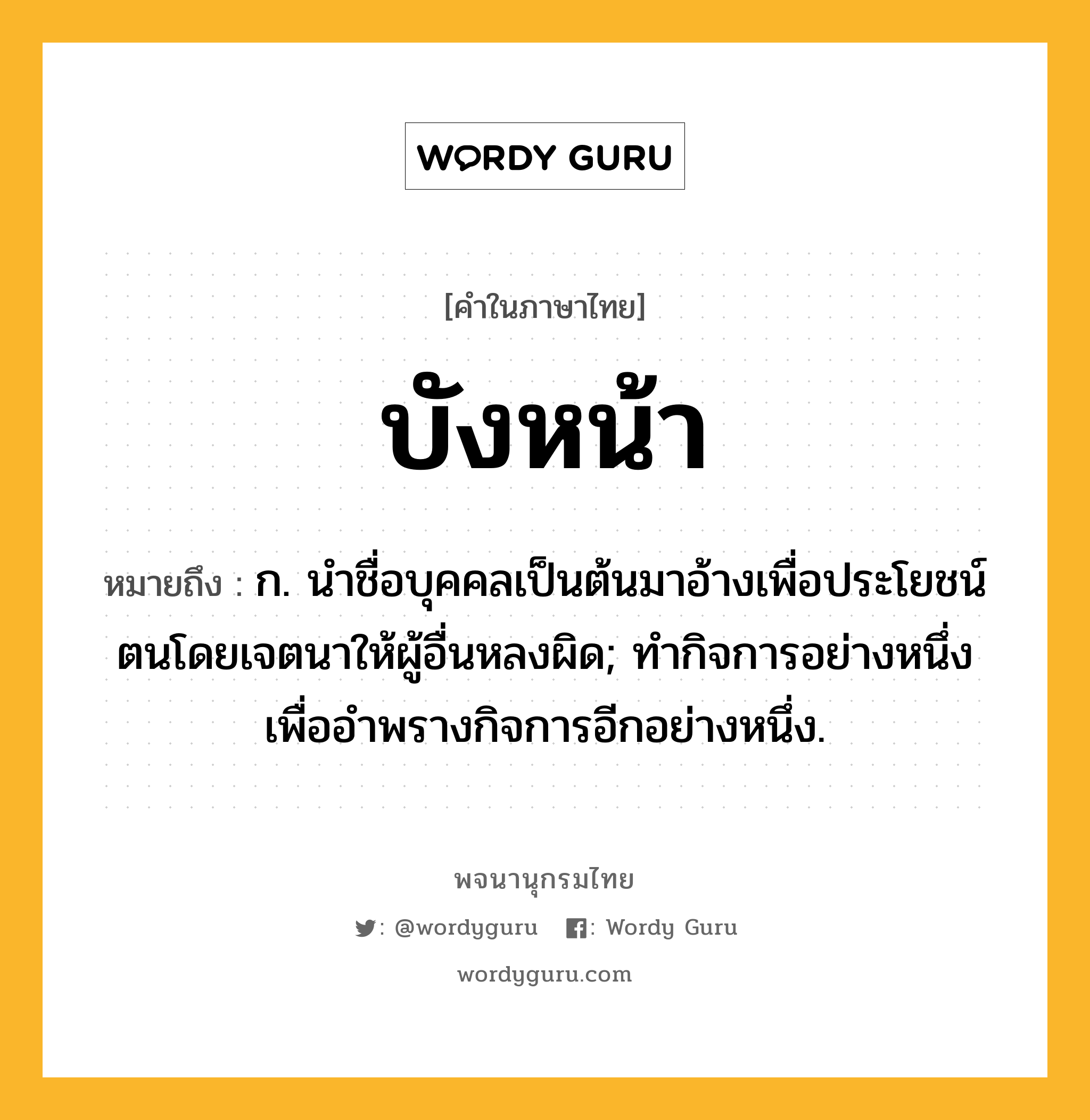 บังหน้า ความหมาย หมายถึงอะไร?, คำในภาษาไทย บังหน้า หมายถึง ก. นําชื่อบุคคลเป็นต้นมาอ้างเพื่อประโยชน์ตนโดยเจตนาให้ผู้อื่นหลงผิด; ทํากิจการอย่างหนึ่งเพื่ออําพรางกิจการอีกอย่างหนึ่ง.