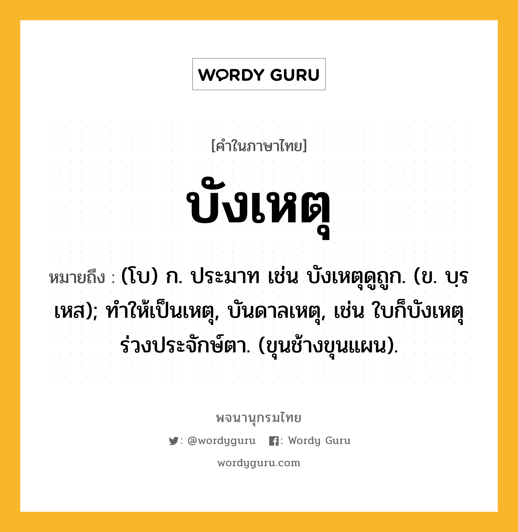 บังเหตุ หมายถึงอะไร?, คำในภาษาไทย บังเหตุ หมายถึง (โบ) ก. ประมาท เช่น บังเหตุดูถูก. (ข. บฺรเหส); ทําให้เป็นเหตุ, บันดาลเหตุ, เช่น ใบก็บังเหตุร่วงประจักษ์ตา. (ขุนช้างขุนแผน).