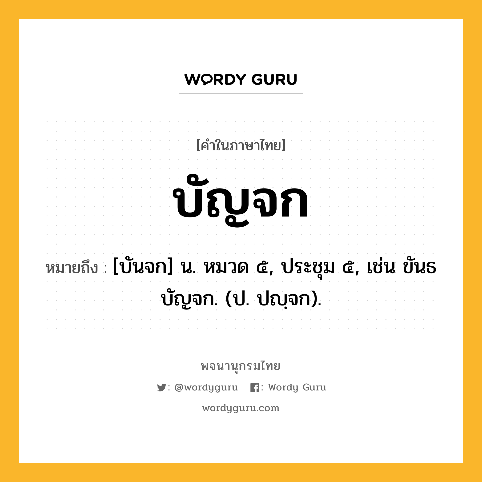 บัญจก หมายถึงอะไร?, คำในภาษาไทย บัญจก หมายถึง [บันจก] น. หมวด ๕, ประชุม ๕, เช่น ขันธบัญจก. (ป. ปญฺจก).