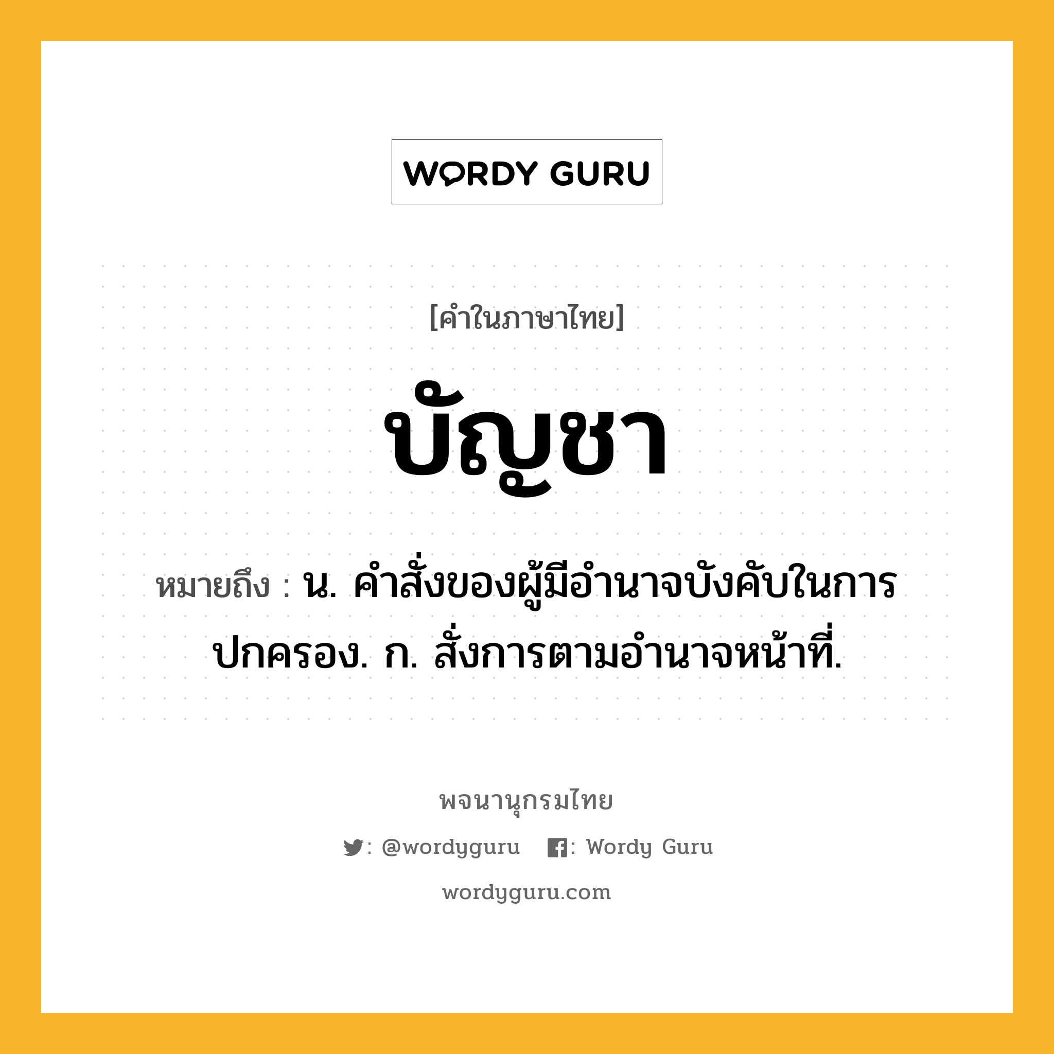 บัญชา ความหมาย หมายถึงอะไร?, คำในภาษาไทย บัญชา หมายถึง น. คําสั่งของผู้มีอํานาจบังคับในการปกครอง. ก. สั่งการตามอํานาจหน้าที่.