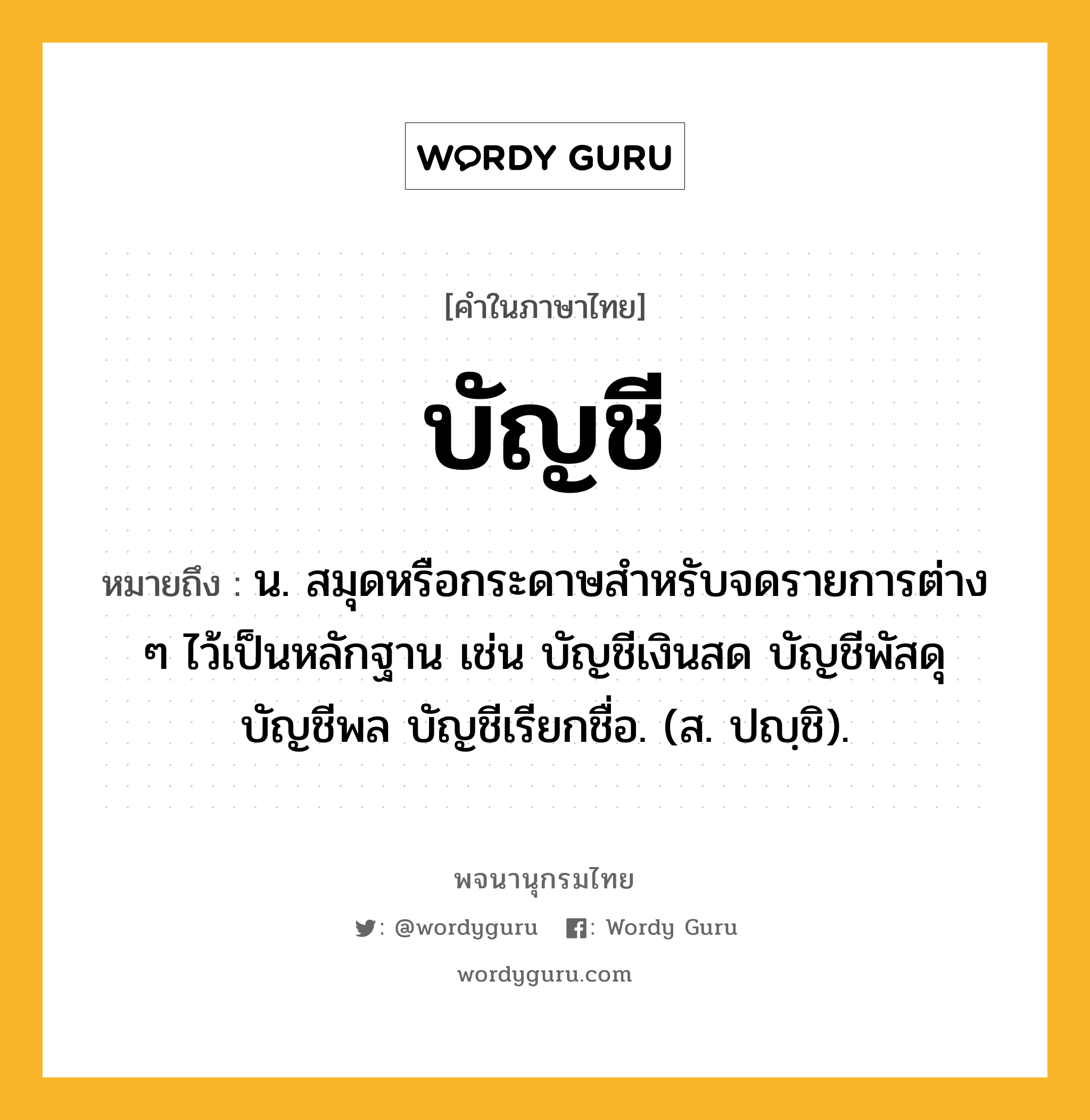 บัญชี หมายถึงอะไร?, คำในภาษาไทย บัญชี หมายถึง น. สมุดหรือกระดาษสําหรับจดรายการต่าง ๆ ไว้เป็นหลักฐาน เช่น บัญชีเงินสด บัญชีพัสดุ บัญชีพล บัญชีเรียกชื่อ. (ส. ปญฺชิ).