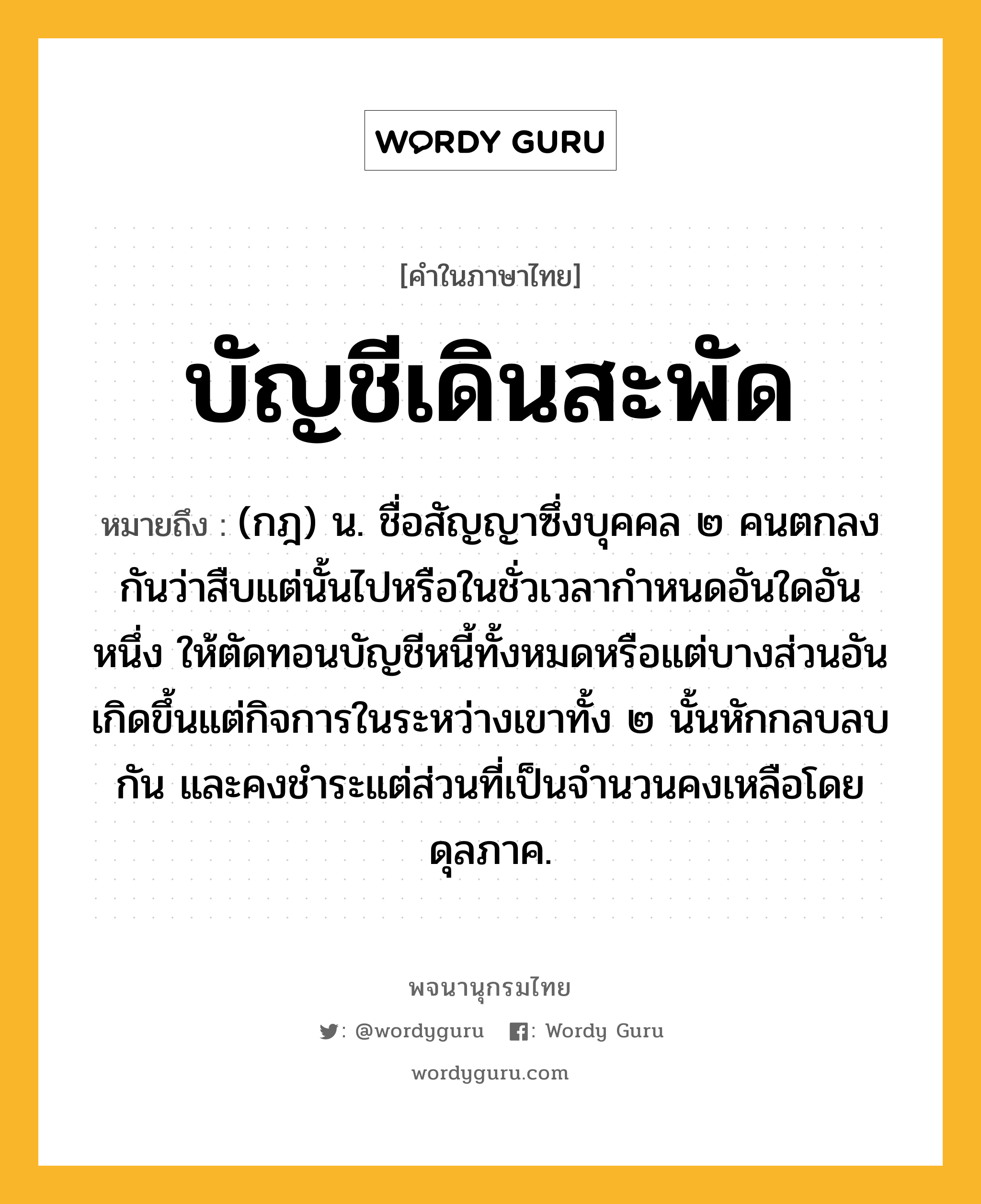 บัญชีเดินสะพัด หมายถึงอะไร?, คำในภาษาไทย บัญชีเดินสะพัด หมายถึง (กฎ) น. ชื่อสัญญาซึ่งบุคคล ๒ คนตกลงกันว่าสืบแต่นั้นไปหรือในชั่วเวลากําหนดอันใดอันหนึ่ง ให้ตัดทอนบัญชีหนี้ทั้งหมดหรือแต่บางส่วนอันเกิดขึ้นแต่กิจการในระหว่างเขาทั้ง ๒ นั้นหักกลบลบกัน และคงชําระแต่ส่วนที่เป็นจํานวนคงเหลือโดยดุลภาค.