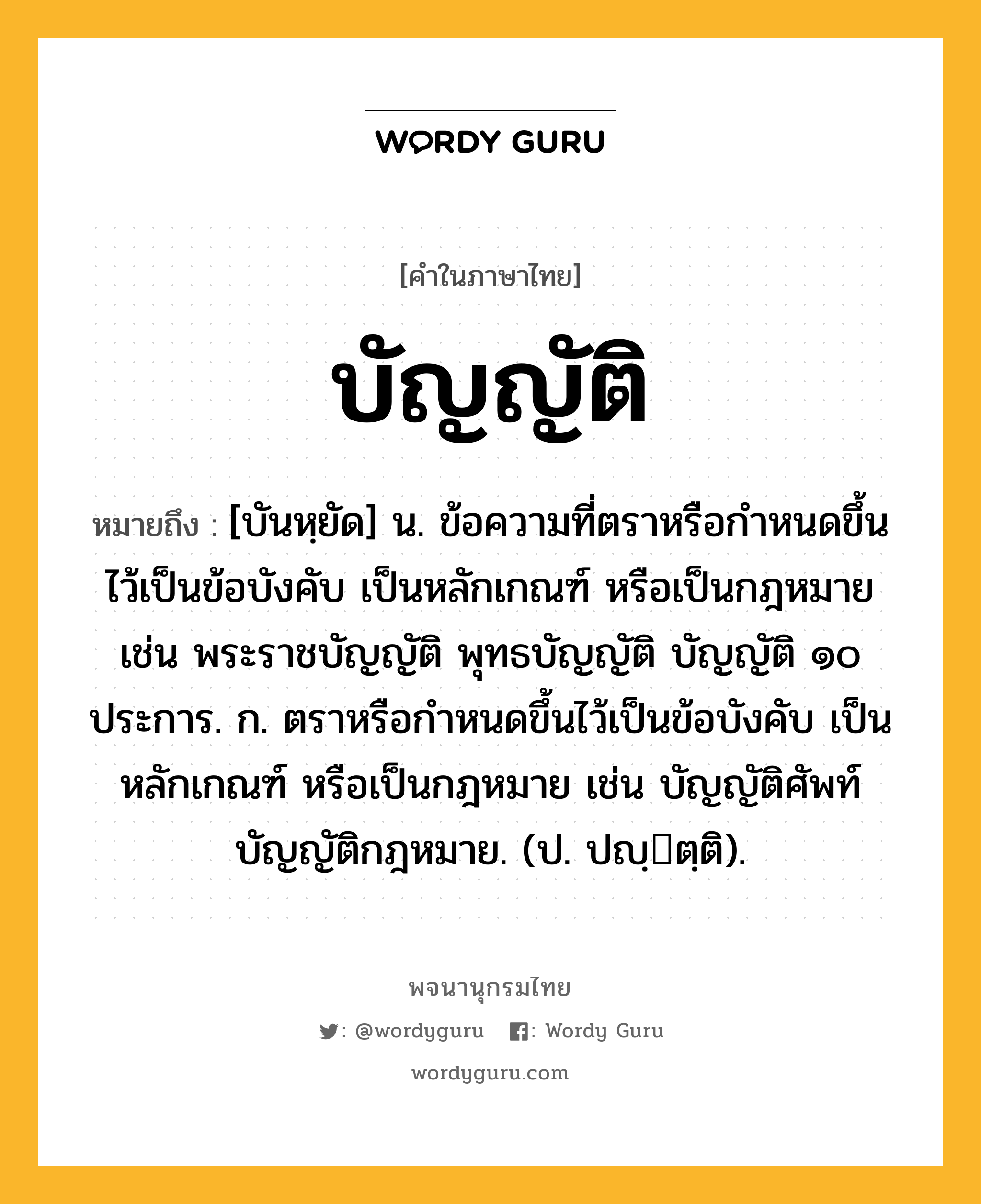 บัญญัติ หมายถึงอะไร?, คำในภาษาไทย บัญญัติ หมายถึง [บันหฺยัด] น. ข้อความที่ตราหรือกําหนดขึ้นไว้เป็นข้อบังคับ เป็นหลักเกณฑ์ หรือเป็นกฎหมาย เช่น พระราชบัญญัติ พุทธบัญญัติ บัญญัติ ๑๐ ประการ. ก. ตราหรือกําหนดขึ้นไว้เป็นข้อบังคับ เป็นหลักเกณฑ์ หรือเป็นกฎหมาย เช่น บัญญัติศัพท์ บัญญัติกฎหมาย. (ป. ปญฺตฺติ).