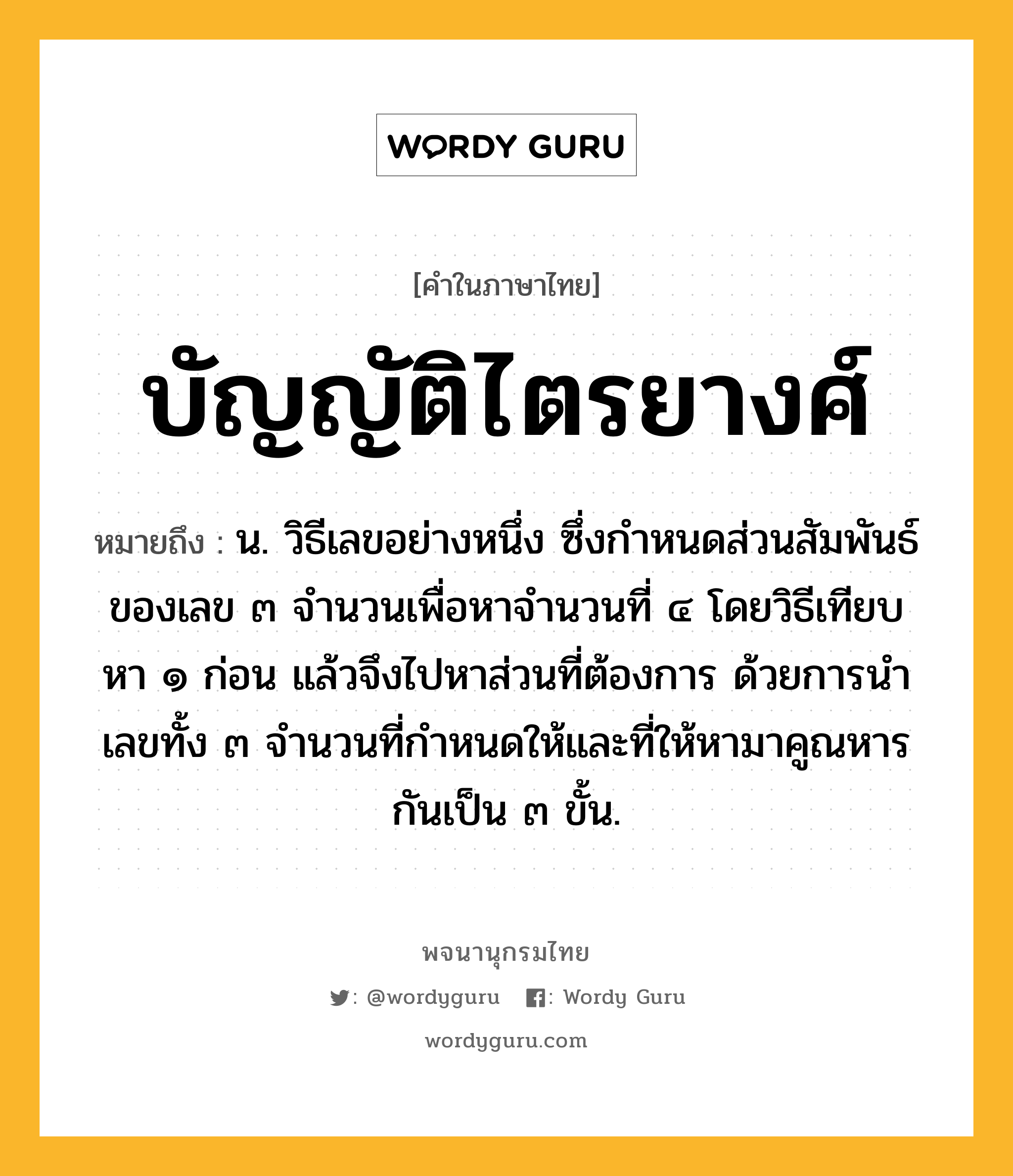 บัญญัติไตรยางศ์ หมายถึงอะไร?, คำในภาษาไทย บัญญัติไตรยางศ์ หมายถึง น. วิธีเลขอย่างหนึ่ง ซึ่งกําหนดส่วนสัมพันธ์ของเลข ๓ จํานวนเพื่อหาจํานวนที่ ๔ โดยวิธีเทียบหา ๑ ก่อน แล้วจึงไปหาส่วนที่ต้องการ ด้วยการนําเลขทั้ง ๓ จํานวนที่กําหนดให้และที่ให้หามาคูณหารกันเป็น ๓ ขั้น.