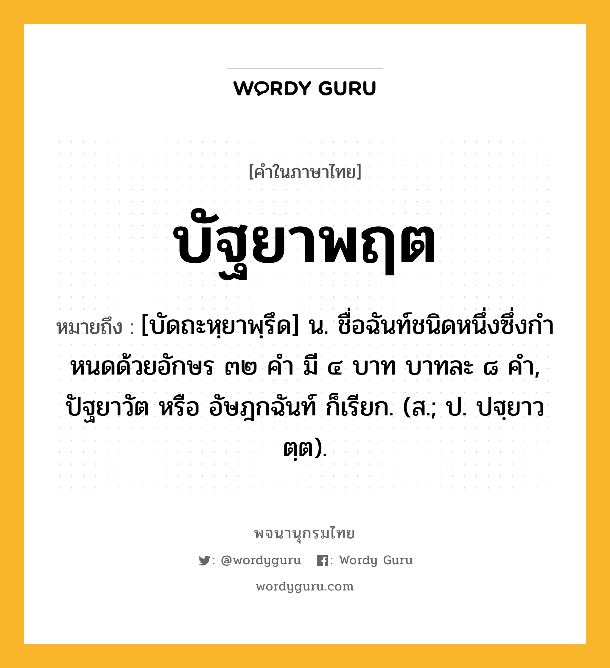 บัฐยาพฤต หมายถึงอะไร?, คำในภาษาไทย บัฐยาพฤต หมายถึง [บัดถะหฺยาพฺรึด] น. ชื่อฉันท์ชนิดหนึ่งซึ่งกําหนดด้วยอักษร ๓๒ คํา มี ๔ บาท บาทละ ๘ คํา, ปัฐยาวัต หรือ อัษฎกฉันท์ ก็เรียก. (ส.; ป. ปฐฺยาวตฺต).