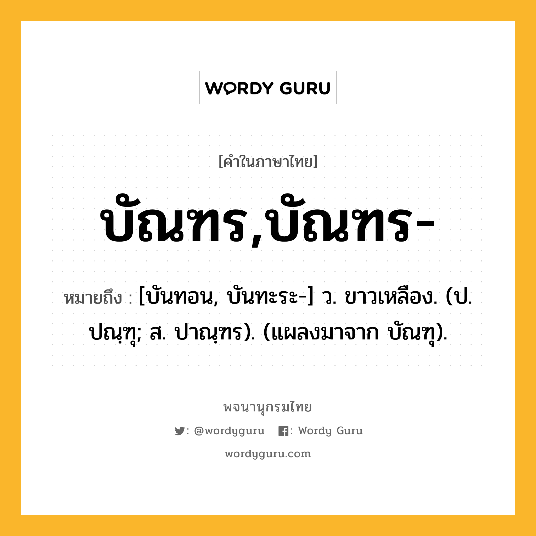 บัณฑร,บัณฑร- ความหมาย หมายถึงอะไร?, คำในภาษาไทย บัณฑร,บัณฑร- หมายถึง [บันทอน, บันทะระ-] ว. ขาวเหลือง. (ป. ปณฺฑุ; ส. ปาณฺฑร). (แผลงมาจาก บัณฑุ).