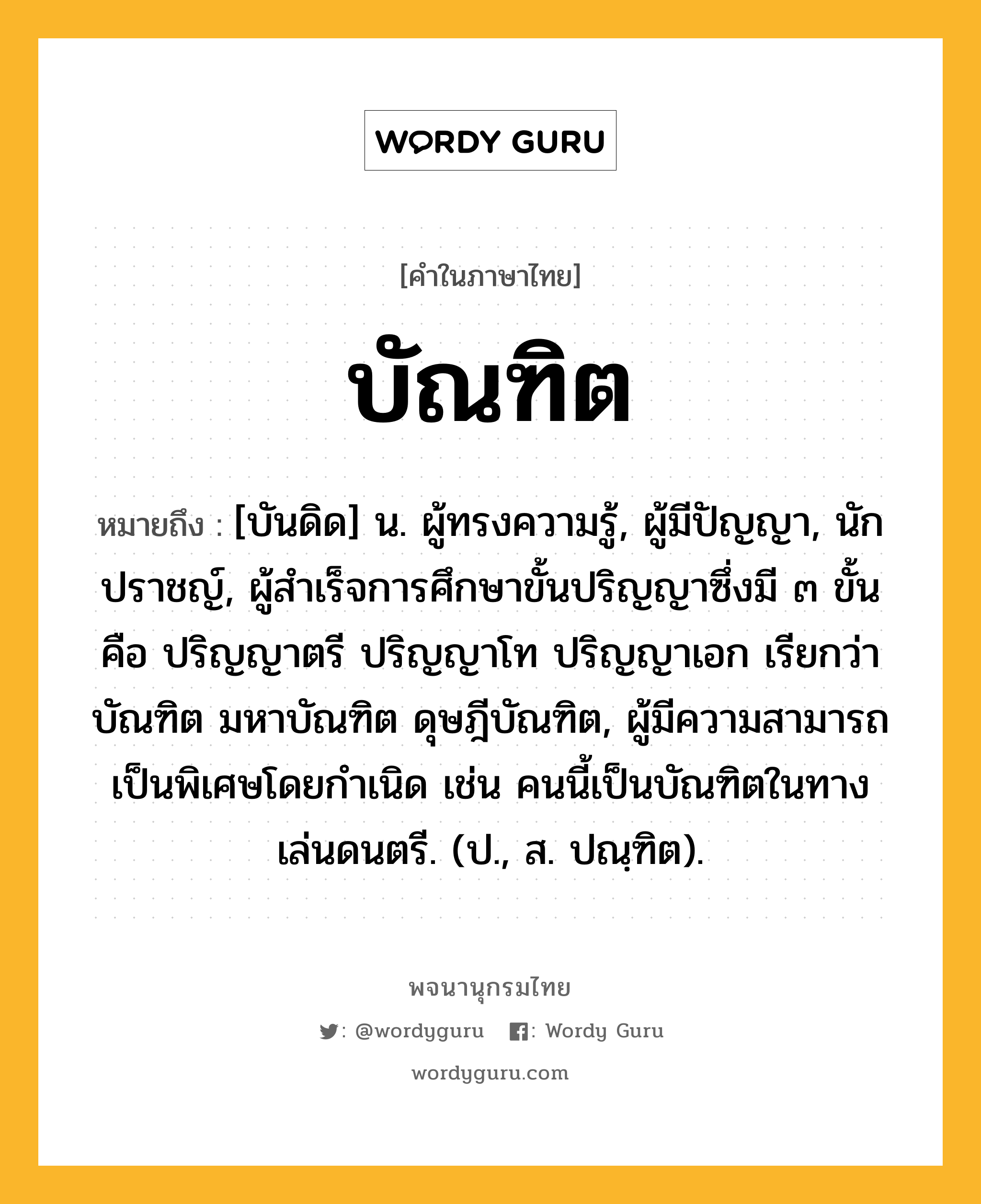 บัณฑิต หมายถึงอะไร?, คำในภาษาไทย บัณฑิต หมายถึง [บันดิด] น. ผู้ทรงความรู้, ผู้มีปัญญา, นักปราชญ์, ผู้สําเร็จการศึกษาขั้นปริญญาซึ่งมี ๓ ขั้น คือ ปริญญาตรี ปริญญาโท ปริญญาเอก เรียกว่า บัณฑิต มหาบัณฑิต ดุษฎีบัณฑิต, ผู้มีความสามารถเป็นพิเศษโดยกําเนิด เช่น คนนี้เป็นบัณฑิตในทางเล่นดนตรี. (ป., ส. ปณฺฑิต).