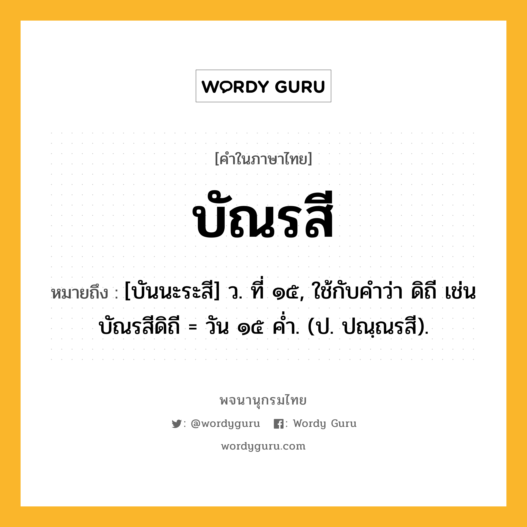 บัณรสี หมายถึงอะไร?, คำในภาษาไทย บัณรสี หมายถึง [บันนะระสี] ว. ที่ ๑๕, ใช้กับคําว่า ดิถี เช่น บัณรสีดิถี = วัน ๑๕ คํ่า. (ป. ปณฺณรสี).