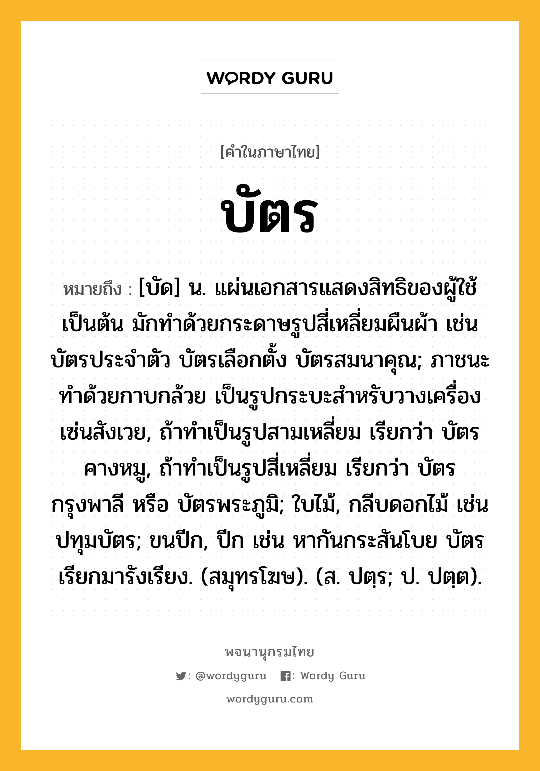 บัตร หมายถึงอะไร?, คำในภาษาไทย บัตร หมายถึง [บัด] น. แผ่นเอกสารแสดงสิทธิของผู้ใช้เป็นต้น มักทําด้วยกระดาษรูปสี่เหลี่ยมผืนผ้า เช่น บัตรประจําตัว บัตรเลือกตั้ง บัตรสมนาคุณ; ภาชนะทําด้วยกาบกล้วย เป็นรูปกระบะสําหรับวางเครื่องเซ่นสังเวย, ถ้าทําเป็นรูปสามเหลี่ยม เรียกว่า บัตรคางหมู, ถ้าทําเป็นรูปสี่เหลี่ยม เรียกว่า บัตรกรุงพาลี หรือ บัตรพระภูมิ; ใบไม้, กลีบดอกไม้ เช่น ปทุมบัตร; ขนปีก, ปีก เช่น หากันกระสันโบย บัตรเรียกมารังเรียง. (สมุทรโฆษ). (ส. ปตฺร; ป. ปตฺต).