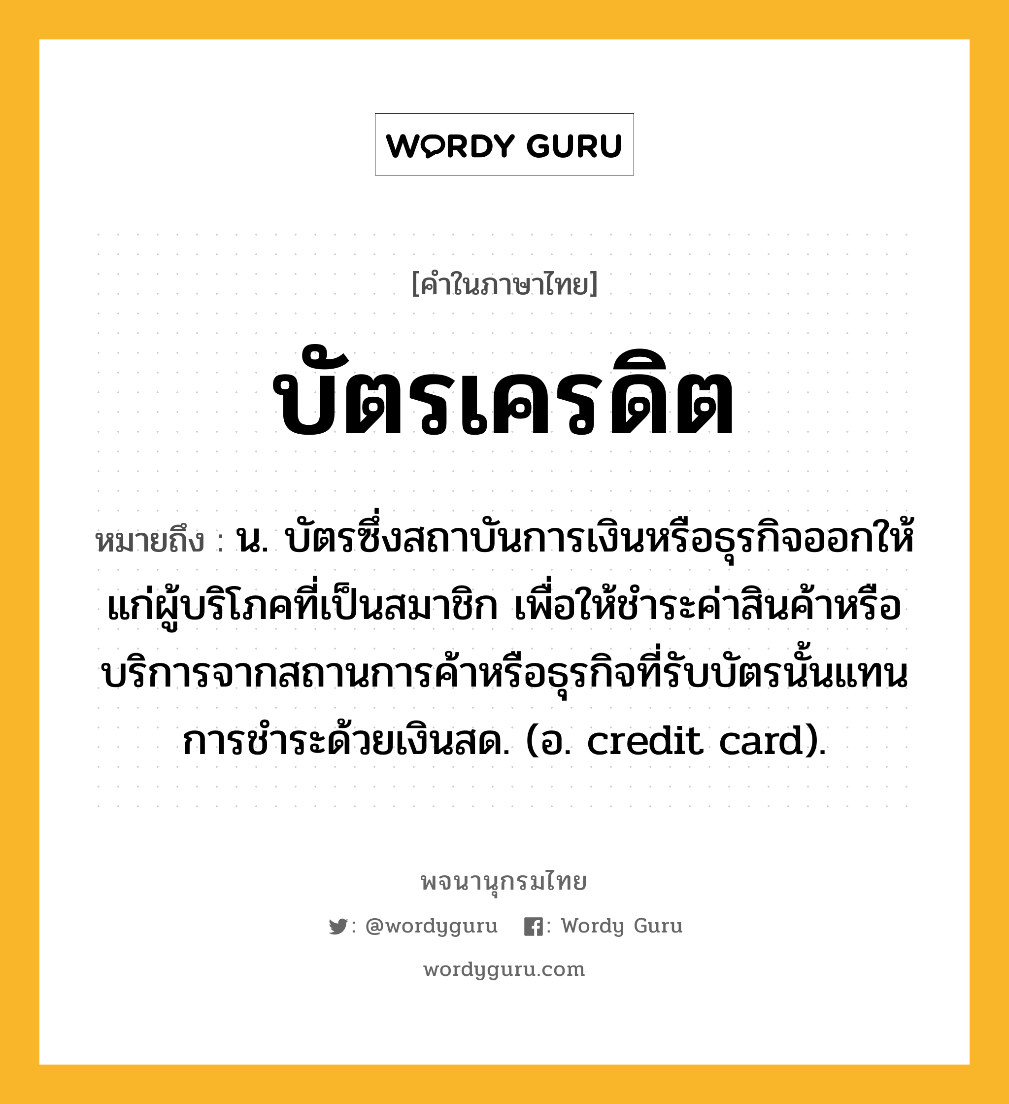 บัตรเครดิต หมายถึงอะไร?, คำในภาษาไทย บัตรเครดิต หมายถึง น. บัตรซึ่งสถาบันการเงินหรือธุรกิจออกให้แก่ผู้บริโภคที่เป็นสมาชิก เพื่อให้ชำระค่าสินค้าหรือบริการจากสถานการค้าหรือธุรกิจที่รับบัตรนั้นแทนการชำระด้วยเงินสด. (อ. credit card).